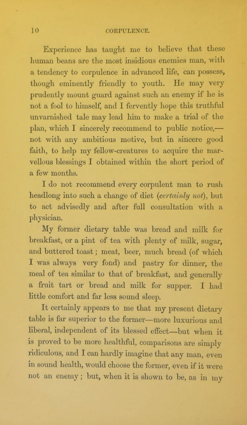 Experience lias taught me to believe that these human beans are the most insidious enemies man, with a tendency to corpulence in advanced life, can possess, though eminently friendly to youth. He may very prudently mount guard against such an enemy if he is not a fool to himself, and I fervently hope this truthful unvarnished tale may lead him to make a trial of the plan, which I sincerely recommend to public notice,— not with any ambitious motive, but in sincere good faith, to help my fellow-creatures to acquire the mar- vellous blessings I obtained within the short period of a few months. I do not recommend every corpulent man to rush headlong into such a change of diet {certainly not), but to act advisedly and after full consultation with a physician. My former dietary table was bread and milk for breakfast, or a pint of tea with plenty of milk, sugar, and buttered toast; meat, beer, much bread (of which I was always very fond) and pastry for dinner, the meal of tea similar to that of breakfast, and generally a fruit tart or bread and milk for supper. I had little comfort and far less sound sleep. It certainly appears to me that my present dietary table is far superior to the former—more luxurious and liberal, independent of its blessed effect—but when it is proved to be more healthful, comparisons are simply ridiculous, and I can hardly imagine that any man, even in sound health, would choose the former, even if it were not an enemy; but, when it is shown to be, as in my