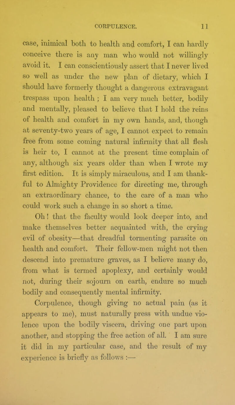 case, inimical both to health and comfort, I can hardly conceive there is any man who would not wilhngly avoid it. I can conscientiously assert that I never lived so well as under the new plan of dietary, which I should have formerly thought a dang(3rous extravagant trespass upon health ; I am very much better, bodily and mentally, pleased to believe that I hold the reins of health and comfort m my own hands, and, though at seventy-two years of age, I cannot expect to remain free from some coming natural infirmity that all flesh is heir to, I cannot at the present time complain of any, although six years older than when I wrote my first edition. It is simply miraculous, and I am thank- ful to Almighty Providence for directing me, through an extraordinary chance, to the care of a man who could work such a change in so short a time. Oh ! that the faculty would look deeper into, and make themselves better acquainted with, the crying evil of obesity—that dreadful tormenting parasite on health and comfort. Their fellow-men might not then descend into premature graves, as I believe many do, from what is termed apoplexy, and certainly would not, during their sojourn on earth, endure so much bodily and consequently mental infirmity. Corpulence, though giving no actual pain (as it appears to me), must naturally press with undue vio- lence upon the bodily viscera, driving one part upon another, and stopping the free action of all. I am sure it did in my particular case, and the result of my experience is briefly as follows :—■