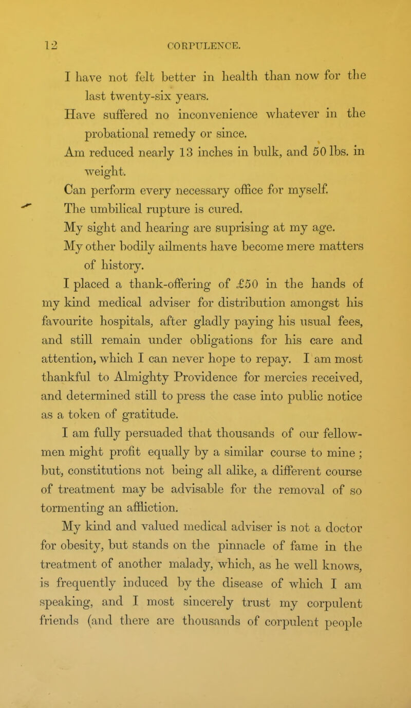 I have not felt better in liealtli than now for tlie last twenty-six years. Have suffered no inconvenience whatever in the probational remedy or since. Am reduced nearly 13 inches in bulk, and 50 lbs. in weight. Can perform every necessary office for myself The umbilical rupture is cured. My sight and hearing are suprising at my age. My other bodily ailments have become mere matters of history. I placed a thank-offering of £50 in the hands of my kind medical adviser for distribution amongst his favourite hospitals, after gladly paying his usual fees, and still remain under obligations for his care and attention, wbich I can never hope to repay. I am most thankful to Almighty Providence for mercies received, and determined still to press the case into public notice as a token of gratitude. I am fully persuaded that thousands of our fellow- men might profit equally by a similar course to mine ; but, constitutions not being all alike, a different course of treatment may be advisable for the removal of so tormenting an affliction. My kind and valued medical adviser is not a doctor for obesity, but stands on the pinnacle of fame in the treatment of another malady, which, as be well knows, is frequently induced by the disease of which I am speaking, and I most sincerely trust my corpulent friends (and tliere are thousands of corpulent people