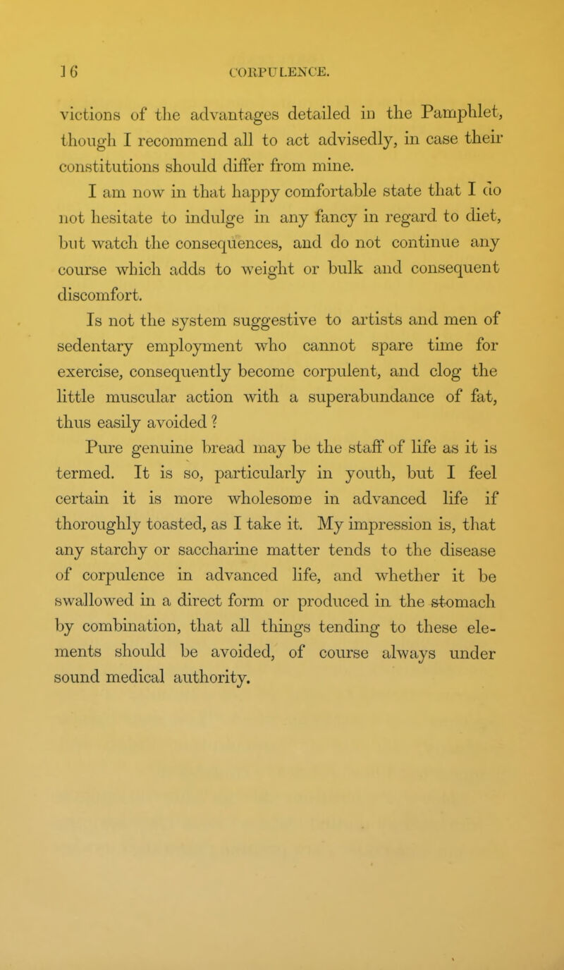 victions of tlie advantages detailed in the Pamphlet, though I recommend all to act advisedly, in case their constitutions should differ from mine. I am now in that happy comfortable state that I do not hesitate to indulge in any fancy in regard to diet, but watch the consequences, and do not continue any course which adds to weight or bulk and consequent discomfort. Is not the system suggestive to artists and men of sedentary employment who cannot spare tune for exercise, consequently become corpulent, and clog the little muscular action with a superabundance of fat, thus easily avoided ? Pure genuine bread may be the staff of life as it is termed. It is so, particularly in youth, but I feel certain it is more wholesome in advanced life if thoroughly toasted, as I take it. My impression is, that any starchy or saccharine matter tends to the disease of corpulence in advanced life, and whether it be swallowed in a direct form or produced in the stomach by combination, that all thmgs tending to these ele- ments should be avoided, of course always under sound medical authority.