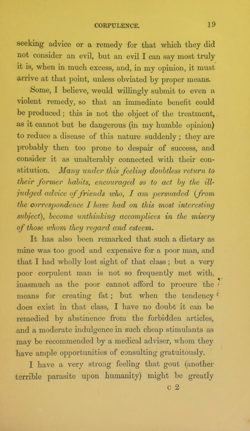 seeking advice or a remedy for that which they did not consider an evil, but an evil I can say most truly it is, when in much excess, and, in my opinion, it must arrive at that point, unless obviated by proper means. Some, I believe, would willingly submit to even a violent remedy, so that an immediate benefit could be produced; tliis is not the object of the treatment, as it cannot but be dangerous (in my humble opinion) to reduce a disease of this nature suddenly; they are probably then too prone to despair of success, and consider it as unalterably connected with their con- stitution. Many under this feeling doubtless return to their former habits, encouraged so to act by the ill- judged advice of friends ivho, I am j^e'^suaded {from the co7^res2Jondence I have had on this most interesting subject), become unthinking accomplices in the misery of those ivhom they regard and esteem. It has also been remarked that such a dietary as mine was too good and expensive for a poor man, and that I had wholly lost sight of that class; but a very poor corpulent man is not so frequently met with, inasmuch as the poor cannot aiford to procure the means for creating fat; but when the tendency ^ does exist in that class, I have no doubt it can be remedied by abstinence from the forbidden articles, and a moderate indulgence in such cheap stimulants as may be recommended by a medical adviser, whom they have ample opportunities of consulting gratuitously. I have a very strong feeling that gout (another terrible parasite upon humanity) might be greatly c 2