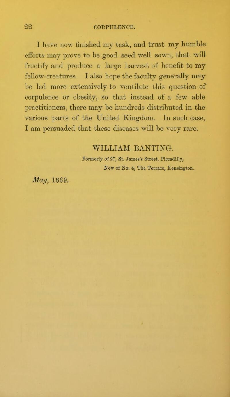 I have now finished my task, and trust my humble efforts may prove to be good seed well sown, that will fructify and produce a large harvest of benefit to my fellow-creatures. I also hope the faculty generally may be led more extensively to ventilate this question of corpulence or obesity, so that instead of a few able practitioners, there may be hundreds distributed in the various parts of the United Kingdom. In such case, I am persuaded that these diseases will be very rare. WILLIAM BANTING. Fonnerly of 27, St. James's Street, Piccadilly, Now of No. 4, The Terrace, Kensington. May, 1869.