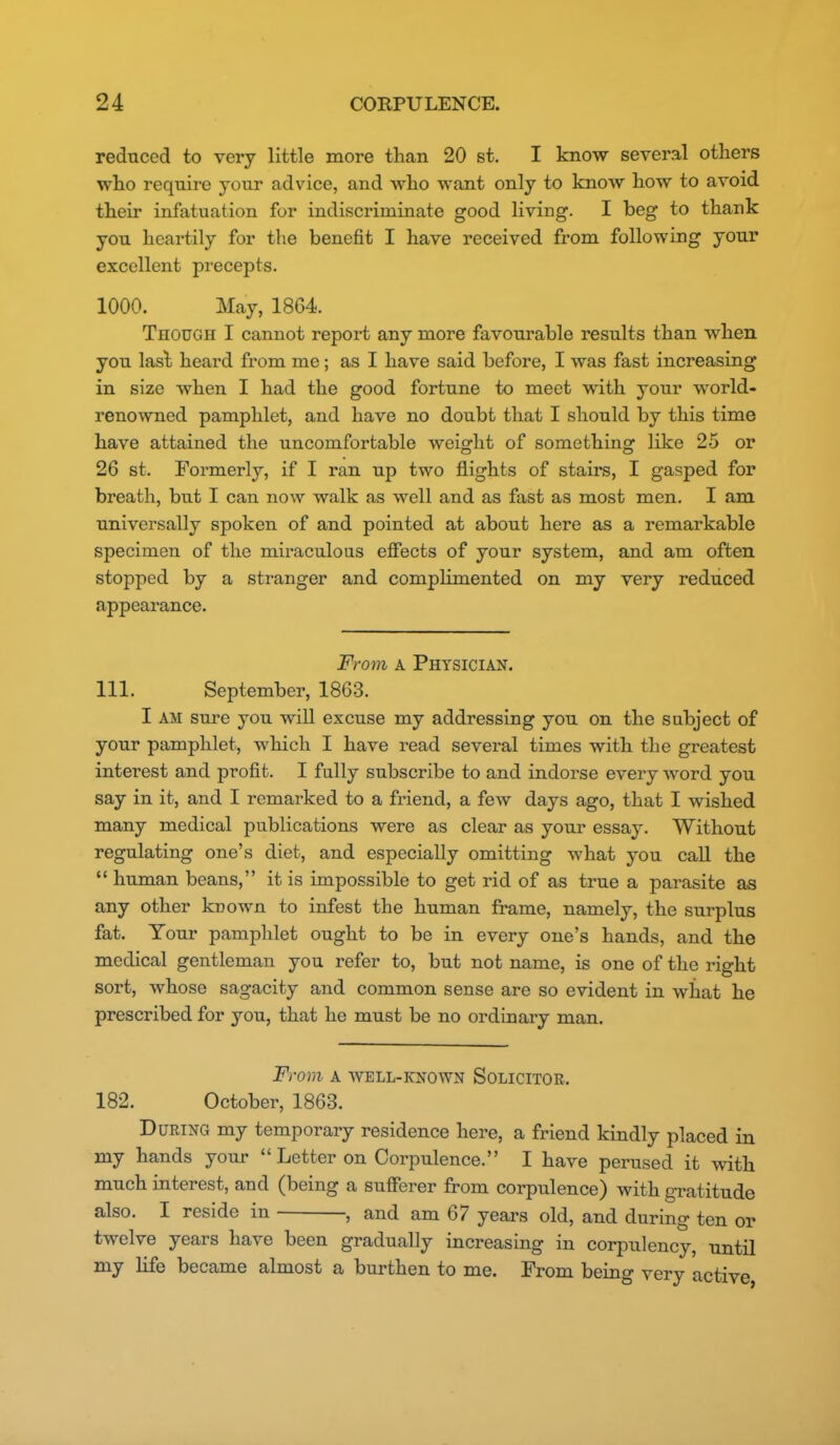 rednced to very little more than 20 st. I know several others who require your advice, and who want only to know how to avoid their infatuation for indiscriminate good living. I beg to thank you heartily for the benefit I have received from following your excellent precepts. 1000. May, 1864. Though I cannot report any more favourable results than when you lasl heard from me; as I have said before, I was fast increasing in size when I had the good fortune to meet with your world- renowned pamphlet, and have no doubt that I should by this time have attained the uncomfortable weight of something like 25 or 26 st. Formerly, if I ran up two flights of stairs, I gasped for breath, but I can now walk as well and as fast as most men. I am universally spoken of and pointed at about here as a remarkable specimen of the miraculous effects of your system, and am often stopped by a stranger and compHmented on my very reduced appearance. From A Physician. 111. September, 1863. I AM sure you will excuse my addressing you on the subject of your pamphlet, which I have read several times with the greatest interest and profit. I fully subscribe to and indorse every word you say in it, and I remarked to a friend, a few days ago, that I wished many medical publications were as clear as your essay. Without regulating one's diet, and especially omitting what you call the  human beans, it is impossible to get rid of as true a parasite as any other kuown to infest the human frame, namely, the surplus fat. Your pamphlet ought to be in every one's hands, and the medical gentleman you refer to, but not name, is one of the right sort, whose sagacity and common sense are so evident in what he prescribed for you, that he must be no ordinary man. From A WELL-KNOWN Solicitor. 182. October, 1863. During my temporary residence here, a friend kindly placed in my hands your  Letter on Corpulence. I have perused it with much interest, and (being a sufferer from corpulence) with gratitude also. I reside in , and am 67 years old, and during ten or twelve years have been gradually increasing in corpulency, until my Hfe became almost a burthen to me. From being very active,