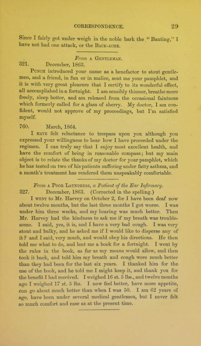 Since I fairly got under weigh in the noble bark the  Banting, I have not had one attack, or the Back-ache. From A Gentleman. 321. December, 1863. Punch introduced your name as a benefactor to stout gentle- men, and a friend, in fun or in malice, sent me your pamphlet, and it is with very great pleasure that I certify to its wonderful effect, all accomplished in a fortnight. I am sensibly thinner, breathe more freely, sleep better, and am released fi-om the occasional faintness which formerly called for a glass of sherry. My doctor, I am con- fident, would not approve of my proceedings, but I'm satisfied myself. 760. March, 1864. I HAVE felt reluctance to trespass upon you although you expressed your willingness to hear how I have proceeded under the regimen. I can truly say that I enjoy most excellent health, and have the comfort of being in reasonable compass; but my main object is to relate the thanks of my doctor for your pamphlet, which he has tested on two of his patients suffering under fatty asthma, and a month's treatment has rendered them unspeakably comfortable. From A Poor Laundeess, a Patient of the Far Infirmary. 327. December, 1863. (Corrected in the spelling.) I WENT to Mr. Harvey on October 2, for I have been deaf now about twelve months, but the last three months I got worse. I was under him three weeks, and my hearing was much better. Then Mr. Harvey had the kindness to ask me if my breath was trouble- some. I said, yes, it is, and I have a very bad cough. I was very stout and bulky, and he asked me if I would hke to disperse any of it ? and I said, very much, and would obey his directions. He then told me what to do, and lent me a book for a fortnight. I went by the rules in the book, as far as my means would allow, and then took it back, and told him my breath and cough were much better than they had been for the last six years. I thanked him for the use of the book, and he told me I might keep it, and thank you for tiie benefit I had received. I weighed 16 st. 5 Ibe., and twelve months ago I weighed 17 st. 5 lbs. I now feel better, have more appetite, can go about much better than when I was 60. I am 62 years of age, have been under several medical gentlemen, but I never felt so much comfort and ease as at the present time.
