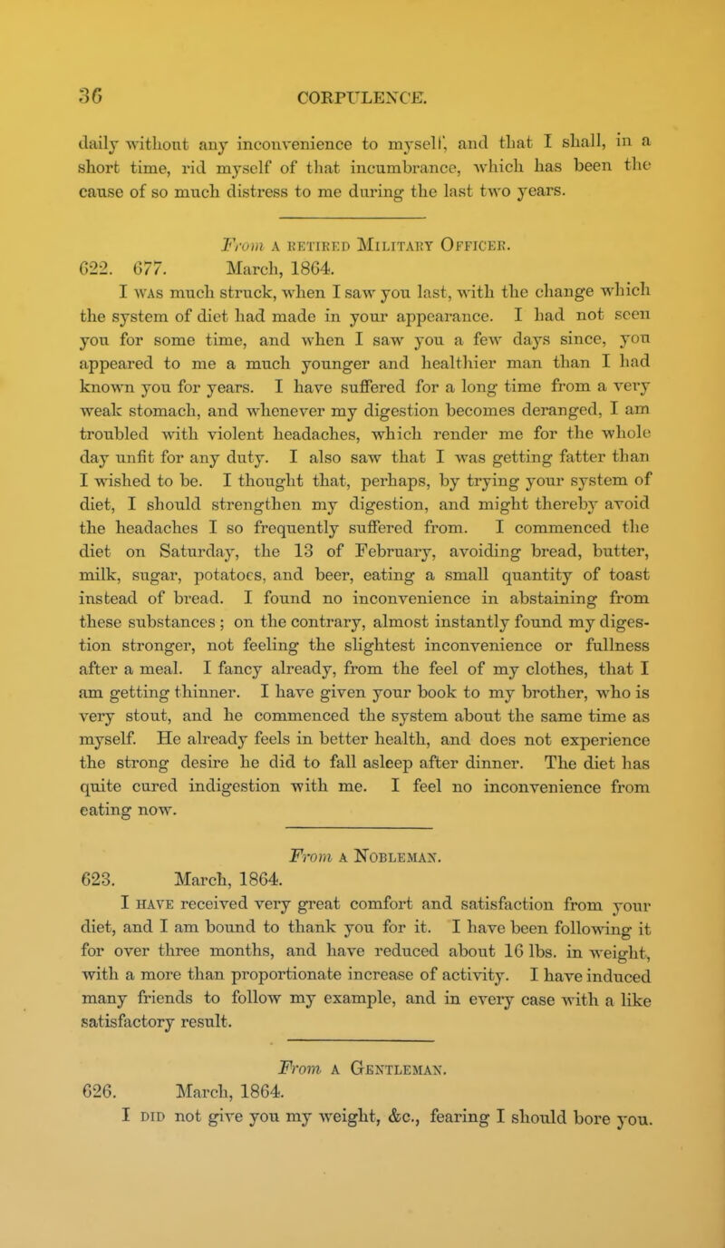 daily Avitliont any inconvenience to mysell, and that I shall, in a short time, rid myself of that incumbrance, which has been the cause of so much distress to me during the last two years. From A EETiRED Military Officer. G22. 677. March, 1864. I WAS much struck, when I saw you last, with the change which the system of diet had made in your appearance. I had not seen you for some time, and when I saw you a fcAv days since, you appeared to me a much younger and healthier man than I had known you for years. I have suffered for a long time from a very weak stomach, and whenever my digestion becomes deranged, I am troubled with violent headaches, which render me for the whole day unfit for any duty. I also saw that I was getting fatter than I wished to be. I thought that, perhaps, by trying your system of diet, I should strengthen my digestion, and might thereby avoid the headaches I so frequently suffered from. I commenced the diet on Saturday, the 13 of February, avoiding bread, butter, milk, sugar, potatoes, and beer, eating a small quantity of toast instead of bread. I found no inconvenience in abstaining from these substances ; on the contrary, almost instantly found my diges- tion stronger, not feeling the shghtest inconvenience or fullness after a meal. I fancy already, from the feel of my clothes, that I am getting thinner. I have given your book to my brother, who is very stout, and he commenced the system about the same time as myself. He already feels in better health, and does not experience the strong desire he did to fall asleep after dinner. The diet has quite cured indigestion with me. I feel no inconvenience from eating now. From A NOBLEMAX. 623. March, 1864. I HAVE received very great comfort and satisfaction from your diet, and I am bound to thank you for it. I have been follo^^dng it for over three months, and have reduced about 16 lbs. in weight, with a more than proportionate increase of activity. I have induced many friends to follow my example, and in every case with a like satisfactory result. From A Gentleman. 626. March, 1864. I DID not give you my weight, &c., fearing I should bore you.