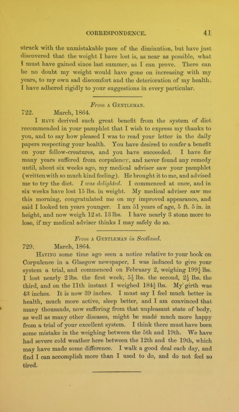 struck with the unmistakable pace of the diminution, but have just discovered that the weight I have lost is, as near as possible, what I must have gained since last summer, as I can prove. There can be no doubt my weight would have gone on increasing with my years, to my own sad discomfort and the deterioration of my health. I have adhered rigidly to your suggestions in every particular. From A Gentleman. 722. March, 1864. I HAVE derived such great benefit from the system of diet recommended in your pamphlet that I msh to express my thanks to you, and to say how pleased I was to read your letter in the daily papers respecting yom' health. You have desired to confer a benefit on your fellow-creatures, and you have succeeded. I have for many years suffered from corpulency, and never found any remedy until, about six weeks ago, my medical adviser saw your pamphlet (written with so much kind feeling). He brought it to me, and advised me to try the diet. I icas delighted. I commenced at once, and in six weeks have lost 15 lbs. in weight. My medical adviser saw me this morning, congi-atulated me on my improved appearance, and said 1 looked ten years younger. I am 51 years of age, 5 ft. 5 in. in height, and now weigh 12 st. 13 lbs. I have nearly 3 stone more to lose, if my medical adviser thinks I may safely do so. From A Gentleman in Scotland. 729. March, 1864. Having some time ago seen a notice relative to yom* book on Corpulence in a Glasgow newspaper, I was induced to give your system a trial, and commenced on February 2, weigliing 199j lbs. I lost nearly 2 lbs. the first week, 5| lbs. the second, 2| lbs. the third, and on the 11th instant I weighed 184| lbs. My girth was 43 inches. It is now 39 inches. I must say I feel much better in health, much more active, sleep better, and I am convinced that many thousands, now suffering from that unpleasant state of body, as well as many other diseases, might be made much more happy from a trial of your excellent system. I think there must have been some mistake in the weighing between the 5th and 19th. We have had severe cold weather here between the 12th and the 19th, which may have made some difference. I walk a good deal each day, and find I can accomplish more than I used to do, and do not feel so tired.
