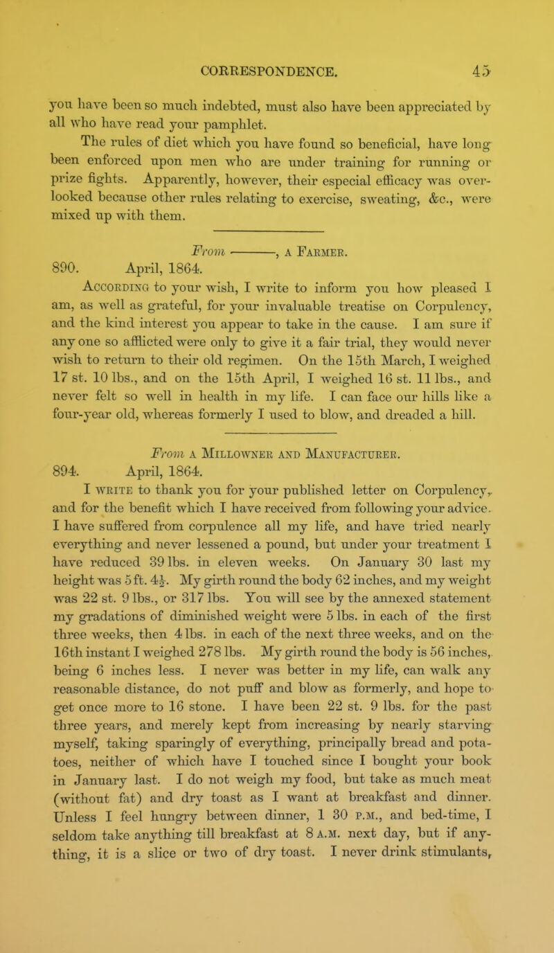 you have been so much indebted, must also have been appreciated by all who have read your pamphlet. The rules of diet which you have found so beneficial, have lon^ been enforced upon men who are under training for running or prize fights. Apparently, however, their especial efficacy was over- looked because other rules relating to exercise, sweating, &c., were mixed up with them. From , A Farmer. 890. April, 1864 According to your wish, I write to inform you how pleased I am, as well as grateful, for your invaluable treatise on Corpulency, and the kind interest you appear to take in the cause. I am sure if any one so afflicted were only to give it a fair trial, they would never wish to return to their old regimen. On the 15th March, I weighed 17 St. 10 lbs., and on the 15th April, I weighed 16 st. 11 lbs., and never felt so well in health in my life. I can face om* hills like a four-year old, whereas formerly I used to blow, and dreaded a hill. Fr07n A MiLLOWNEE AND MANUFACTURER. 894 AprH, 1864. I WRITE to thank you for your published letter on Corpulency,, and for the benefit which 1 have received from following your advice. I have suffered from corpulence all my life, and have tried nearly everything and never lessened a pound, but under your treatment 1 have reduced 39 lbs. in eleven weeks. On January 30 last my height was 5 ft. 4)^. My girth round the body 62 inches, and my weight was 22 st. 9 lbs., or 317 lbs. You will see by the annexed statement my gradations of diminished weight were 5 lbs. in each of the first three weeks, then 4 lbs. in each of the next three weeks, and on the 16th instant I weighed 278 lbs. My girth round the body is 56 inches,, being 6 inches less. I never was better in my life, can walk any reasonable distance, do not pufi* and blow as formerly, and hope tO' get once more to 16 stone. I have been 22 st. 9 lbs. for the past three years, and merely kept from increasing by nearly starving myself, taking sparingly of everything, principally bread and pota- toes, neither of which have I touched since I bought your book in January last. I do not weigh my food, hnt take as much meat (without fat) and dry toast as I want at breakfast and dinner. Unless I feel hungry between dinner, 1 30 p.m., and bed-time, I seldom take anything till breakfast at 8 a.m. next day, but if any- thing, it is a slice or two of dry toast. I never drink stimulants^