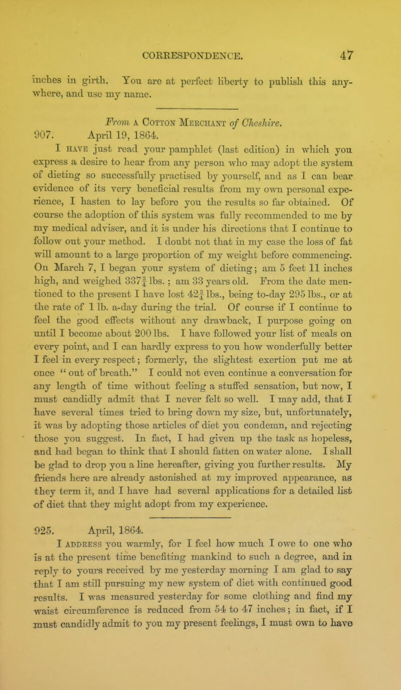 inches in girth. You are at perfect Hberty to publish thiii any- where, and use my name. From A Cotton Merchant of Cheshire. 907. April 19, 1864. I HAVE just read your pamphlet (last edition) in which you express a desire to hear from any person Avho may adopt the system of dieting so successfully practised by yom'sclf, and as I can bear evidence of its very beneficial results from my OAvn personal expe- rience, I hasten to lay before you the results so far obtained. Of course the adoption of this system was fully recommended to me by my medical adviser, and it is under his directions that I continue to follow out your method. I doubt not that in my case the loss of fat will amount to a large proportion of my weight before commencing. On March 7, I began your system of dieting; am 5 feet 11 inches high, and weighed 337f lbs. ; am 33 years old. From the date men- tioned to the present I have lost 42| lbs., being to-day 295 lbs., or at the rate of 1 lb. a-day during the trial. Of course if I continue to feel the good effects without any drawback, I purpose going on until I become about 200 lbs. I have followed your list of meals on every point, and I can hardly express to you how wonderfully better I feel in every respect; formerly, the slightest exertion put me at once  out of breath. I could not even continue a conversation for any length of time without feeling a stuffed sensation, but now, I must candidly admit that I never felt so well. I may add, that I have several times tried to bring down my size, but, unfortunately, it was by adopting those articles of diet you condemn, and rejecting those you suggest. In fact, I had given up the task as hopeless, and had began to think that I should fatten on water alone. I shall be glad to drop you a line hereafter, giving you further results. My friends here are already astonished at my improved appearance, as they term it, and I have had several applications for a detailed list of diet that they nodght adopt from my experience. 925. April, 1864. I ADDRESS you warmly, for I feel how much I owe to one who is at the present time benefiting mankind to such a degree, and in reply to yours received by me yesterday morning 1 am glad to say that I am still pursuing my new system of diet with continued good results. I was measured yesterday for some clothing and find my waist cu'cumference is reduced from 54 to 47 inches; in fact, if I must candidly admit to you my present feelings, I must own to have