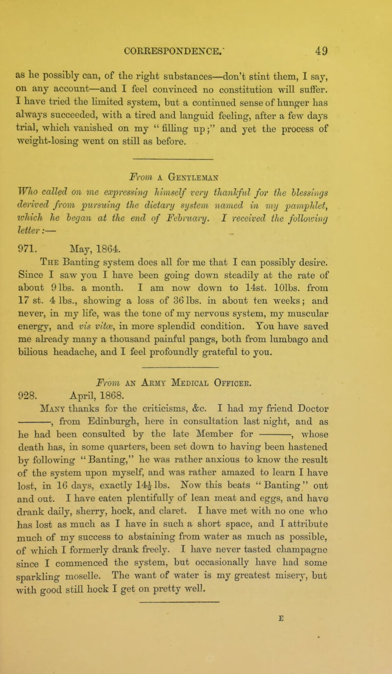 as lie possibly can, of tlie right substances—don't stint them, I say, on any account—and I feel convinced no constitution will suffer. I have tried the limited system, but a continued sense of hunger has always succeeded, with a tired and languid feeling, after a few days trial, which vanished on my  filHng up; and yet the process of weight-losing went on still as before. From A Gentleman Wlio called on me expresshig himself very tlianlfid for the blessings derived from jpursuing the dietary system named in my iximphlet, tvhich he began at the end of Febmanj. I received the following letter:— 971. May, 1864. The Banting system does all for me that I can possibly desu^e. Since I saw you I have been going down steadily at the rate of about 9 lbs. a month. I am now down to 14st. lOlbs. from 17 st. 4 lbs., showing a loss of 36 lbs. in about ten weeks; and never, in my life, was the tone of my nervous system, my muscular energy, and vis vitoi, in more splendid condition. Ton have saved me already many a thousand painful pangs, both from lumbago and bilious headache, and I feel profoundly grateful to you. From AN Army Medical Officer. 928. April, 1868. !Many thanks for the ci'iticisms, &c. I had my friend Doctor , from Edinburgh, here in consultation last night, and as he had been consulted by the late Member for , Avhose death has, in some quarters, been set down to having been hastened by following Banting, he was rather anxious to know the result of the system upon myself, and was rather amazed to learn I have lost, in 16 days, exactly 14^lbs. Now this beats Banting out and out. I have eaten plentifully of lean meat and eggs, and havo drank daily, sherry, hock, and claret. I have met with no one who has lost as much as I have in such a short space, and I attribute much of my success to abstaining from water as much as possible, of which I formerly drank freely. I have never tasted champagne since I commenced the system, but occasionally have had some sparkling moselle. The want of water is my greatest misery, but with good still hock I get on pretty well. E