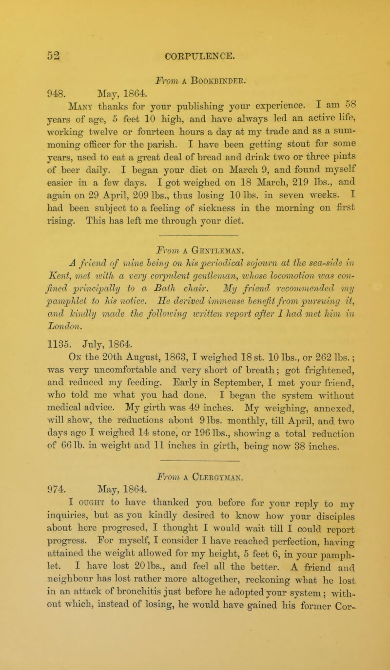 From A BOOKBIKDEE. 948. May, 1864. Many thanks for your publishing your experience. I am 58 years of age, 5 feet 10 high, and have always led an active life, working twelve or fourteen hours a day at my trade and as a sum- moning officer for the parish. I have been getting stout for some years, used to eat a great deal of bread and drink two or three pints of beer daily. I began your diet on March 9, and found myself easier in a few days. I got weighed on 18 March, 219 lbs., and again on 29 April, 209 lbs., thus losing 10 lbs. in seven weeks. I had been subject to a feeling of sickness in the morning on first rising. This has left me through your diet. From A Gentleman. A friend of mine being on his inriodical sojourn at the sea-side in Kent, met with a very corpulent gentleman, ivliose locomotion u'as con- fined principally to a Bath chair. My friend recommended my pamphlet to his notice. He derived immense heneft from pursuing it, and Tiindly made the following written report after I had met Mm in London. 1135. July, 18G4. On the 20th August, 1863, I weighed 18 st. 10 lbs., or 262 lbs.; was very uncomfortable and very short of breath; got frightened, and reduced my feeding. Early in September, I met your friend, who told me what you had done. I began the system without medical advice. My girth was 49 inches. My weighing, annexed, will show, the reductions about 9 lbs. monthly, till April, and two days ago I weighed 14 stone, or 196 lbs., showing a total reduction of 661b. in weight and 11 inches in girth, being now 38 inches. From- A Clergyman. 974. May, 1864. I OUGHT to have thanked you before for your reply to my inquiries, but as you kindly desired to know how youi* disciples about here progresed, I thought I would w^ait till I could report progress. For myself, I consider I have reached perfection, having attained the weight allowed for my height, 5 feet 6, in your pamph- let. I have lost 20 lbs., and feel all the better. A friend and neighbour has lost rather more altogether, reckoning what he lost in an attack of bronchitis just before he adopted your system; with- out which, instead of losing, he would have gained his former Cor-^