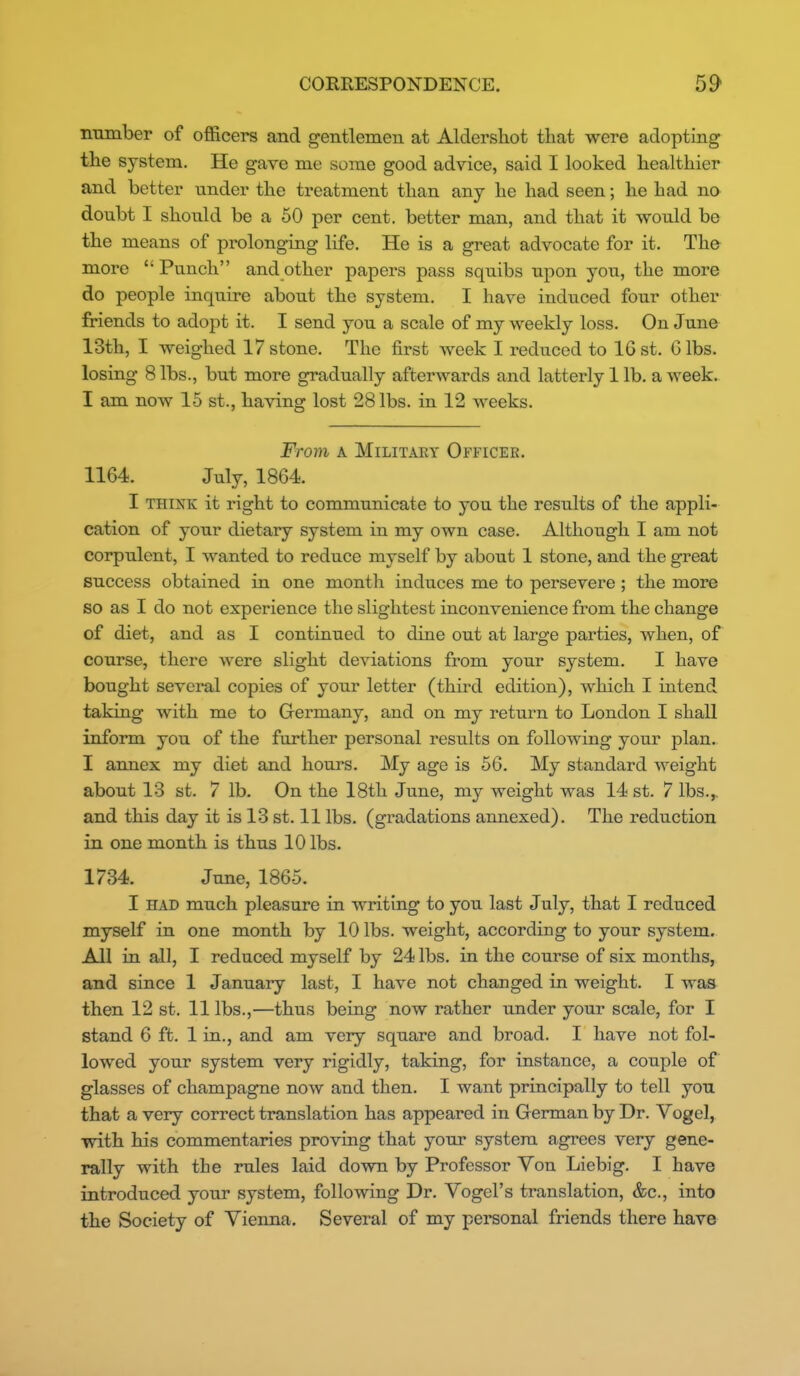number of officers and gentlemen at Aldershot that were adopting the system. He gave me some good advice, said I looked healthier and better under the treatment than any he had seen; he had no doubt I should be a 50 per cent, better man, and that it would be the means of prolonging life. He is a great advocate for it. The more Punch and other papers pass squibs upon you, the more do people inquire about the system. I have induced four other friends to adopt it. I send you a scale of my weekly loss. On June 13th, I weighed 17stone. The first week I reduced to 16st. Gibs, losing 8 lbs., but more gradually afterwards and latterly 1 lb. a week. I am now 15 st., having lost 28 lbs. in 12 weeks. From A MiLiTAEY Officer. 1164. July, 1864. I THINK it right to communicate to you the results of the appli- cation of your dietary system in my own case. Although I am not corpulent, I wanted to reduce myself by about 1 stone, and the great success obtained in one month induces me to persevere; the more so as I do not experience the slightest inconvenience from the change of diet, and as I continued to dine out at large parties, when, of course, there were slight deviations from your system. I have bought several copies of your letter (third edition), which I intend taking with me to Germany, and on my return to London I shall inform you of the further personal results on following your plan. I annex my diet and hours. My age is 56. My standard weight about 13 st. 7 lb. On the 18th June, my weight was 14 st. 7 lbs., and this day it is 13 st. 11 lbs. (gradations annexed). The reduction in one month is thus 10 lbs. 1734. June, 1865. I HAD much pleasure in writing to you last July, that I reduced myself in one month by 10 lbs. weight, according to your system. All in all, I reduced myself by 24 lbs. in the course of six months, and since 1 January last, I have not changed in weight. I was then 12 st. 11 lbs.,—thus being now rather under your scale, for I stand 6 ft. 1 in., and am very square and broad. I have not fol- lowed your system very rigidly, taking, for instance, a couple of glasses of champagne now and then. I want principally to tell you that a very correct translation has appeared in German by Dr. Vogel, with his commentaries proving that your system agrees very gene- rally with the rules laid down by Professor Yon Liebig. I have introduced your system, following Dr. Vogel's translation, &c., into the Society of Vienna. Several of my personal friends there have
