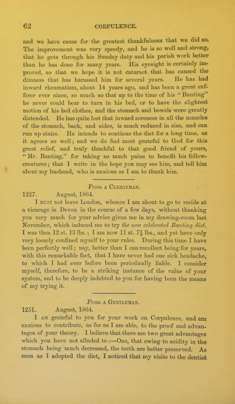 and we have cause foi* tlie greatest thankfulness that we did so. The improvement v^ras very speedy, and he is so well and strong, that he gets tlirough his Sunday duty and his parish work better than he has done for many years. His eyesight is certainly im- proved, so that we hope it is not cataract that has caused the dimness that has harassed him for several years. He has had inward rheumatism, about 14 years ago, and has been a great suf- ferer ever since, so much so that up to the time of his  Banting he never could bear to turn in his bed, or to have the slightest motion of his bed clothes, and the stomach and bowels were greatly distended. He has quite lost that inward soreness in all the muscles of the stomach, back, and sides, is much reduced in size, and can run up stall's. He intends to continue the diet for a long time, as it agrees so well; and we do feel most grateful to God for this great relief, and truly thankful to that good friend of yours,  Mr. Banting, for taking so much pains to benefit his fellow- creatures ; that I write in the hope you may see him, and tell him about my husband, who is anxious as I am to thank him. From A Clergyman. 1227. August, 1864 I MUST not leave London, whence I am about to go to reside at a vicarage in Devon in the course of a few days, without thanking you very much for your advice given me in my drawing-room last November, which induced me to try the now celebrated Banting diet. I was then 12 st. 13 lbs.; I am now 11 st. 7|- lbs., and yet have only very loosely confined myself to your rules. Dm'ing this time I have been perfectly well; nay, better than I can recollect being for years, with this remarkable fact, that I have never had one sick headache, to which I had ever before been periodically liable. I consider myself, therefore, to be a striking instance of the value of your system, and to be deeply indebted to you for having been the means of my trying it. From A Gextleman. 1251. August, 1864. I AM grateful to you for your work on Corpulence, and am anxious to contribute, as far as I am able, to the proof and advan- tages of your theory. I believe that there are two great advantages which you have not alluded to :—One, that owing to acidity in the stomach being much decreased, the teeth are better preserved. As soon as I adopted the diet, I noticed that my visits to the dentist