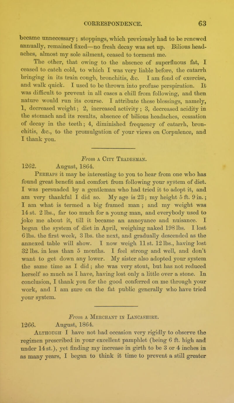 became ■annecessary; stoppings, whicli previously had to be renewed annually, remained fixed—no fresli decay was set up. Bilious head- aches, almost my sole ailment, ceased to torment me. The other, that owing to the absence of superfluous fat, I ceased to catch cold, to which I was very liable before, the catarrh bringing in its train cough, bronchitis, &c. I am fond of exercise, and walk quick. I used to be thrown into profuse perspiration. It was difficult to prevent in all cases a chill from following, and then nature would run its course. I attribute these blessings, namely, 1, decreased weight; 2, increased activity ; 3, decreased acidity in the stomach and its results, absence of bilious headaches, cessation of decay in the teeth; 4, diminished frequency of catarrh, bron- chitis, &c., to the promulgation of your views on Corpulence, and I thank you. Frojn A City Tradesman. 1262. August, 1864. Perhaps it may be interesting to you to hear from one who has found great benefit and comfort from following your system of diet. I was persuaded by a gentleman who had tried it to adopt it, and am very thankful I did so. My age is 23 ; my height 5 ft. 9 in.; I am what is termed a big framed man ; and my weight was 14 st. 2 lbs., far too much for a young man, and everybody used to joke me about it, till it became an annoyance and nuisance. I began the system of diet in April, weighing naked 198 lbs. I lost 6 lbs. the first week, 3 lbs. the next, and gradually descended as the annexed table will show. T now weigh 11 st. 12 lbs., having lost 32 lbs. in less than 5 months. I feel strong and well, and don't want to get down any lower. My sister also adopted your system the same time as I did; she was very stout, but has not reduced herself so much as I have, having lost only a little over a stone. In conclusion, I thank you for the good conferred on me through your work, and I am sure on the fat public generally who have tried your system. From A Merchant in Lancashire. 1266. August, 1864. Although I have not had occasion very rigidly to observe the regimen prescribed in your excellent pamphlet (being 6 ft. high and under 14 st,), yet finding my increase in girth to be 3 or 4 inches in as many years, I began to think it time to prevent a still greater