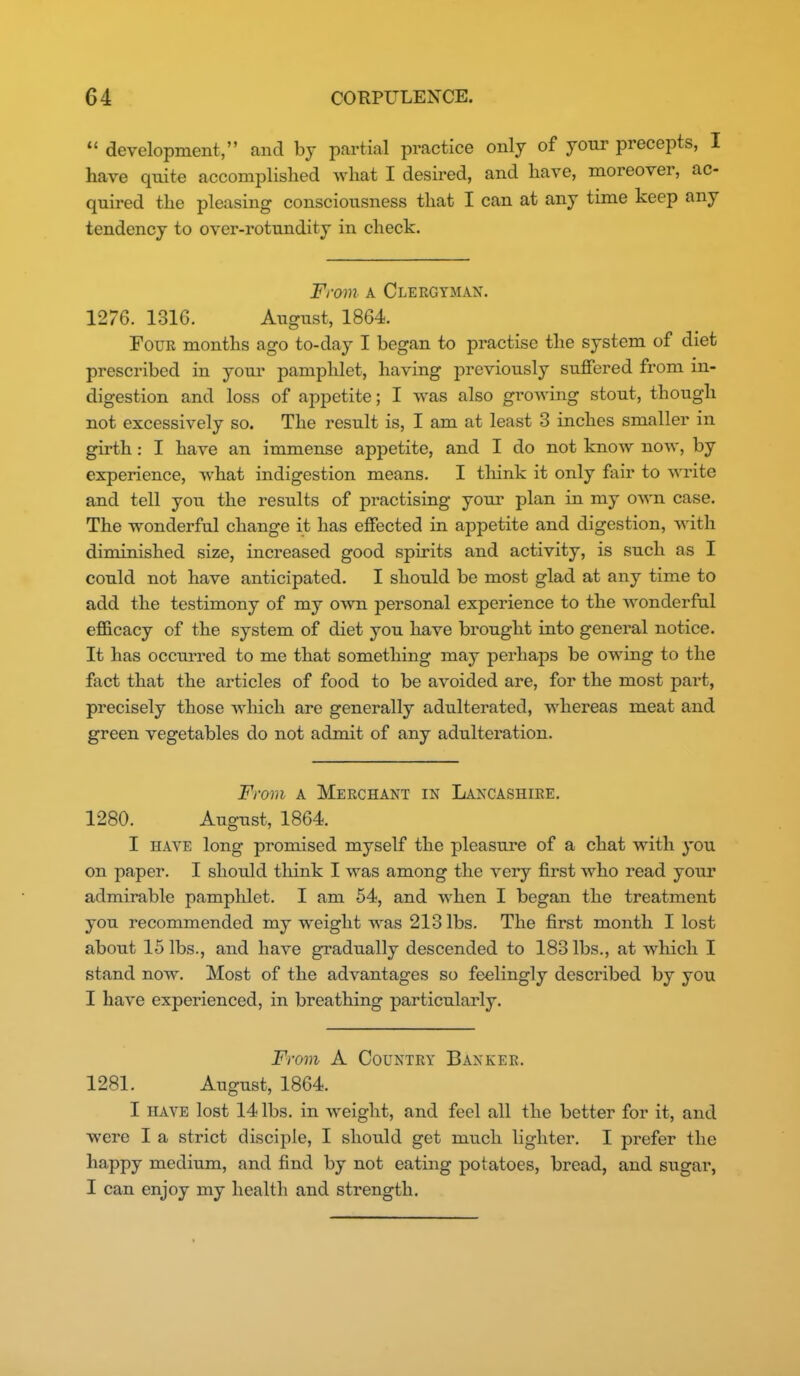  development, and by partial practice only of your precepts, I have quite accomplished what I desired, and have, moreover, ac- quired the pleasing consciousness that I can at any time keep any tendency to over-rotundity in check. From A Clergyman. 1276. 1316. August, 1864. Four months ago to-day I began to practise the system of diet prescribed in your pamphlet, having previously suffered from in- digestion and loss of appetite; I was also groAving stout, though not excessively so. The result is, I am at least 3 inches smaller in girth: I have an immense appetite, and I do not know now, by experience, what indigestion means. I tliink it only fair to write and tell you the results of practising your plan in my OAvn case. The wonderful change it has effected in appetite and digestion, with diminished size, increased good spirits and activity, is such as I could not have anticipated. I should be most glad at any time to add the testimony of my own personal experience to the wonderful efficacy of the system of diet you have brought into general notice. It has occurred to me that something may perhaps be owing to the fact that the articles of food to be avoided are, for the most part, precisely those which are generally adulterated, whereas meat and green vegetables do not admit of any adulteration. From A Merchant in Lancashire. 1280. August, 1864. I HAVE long promised myself the pleasure of a chat with you on paper. I should tliink I was among the very first who read your admirable pamphlet. I am 54, and when I began the treatment you recommended my weight was 213 lbs. The first month I lost about 15 lbs., and have gradually descended to 183 lbs., at which I stand now. Most of the advantages so feelingly described by you I have experienced, in breathing particularly. From A Country Banker. 1281. August, 1864. I have lost 14 lbs. in weight, and feel all the better for it, and were I a strict disciple, I should get much lighter. I prefer the happy medium, and find by not eating potatoes, bread, and sugar, I can enjoy my health and strength.