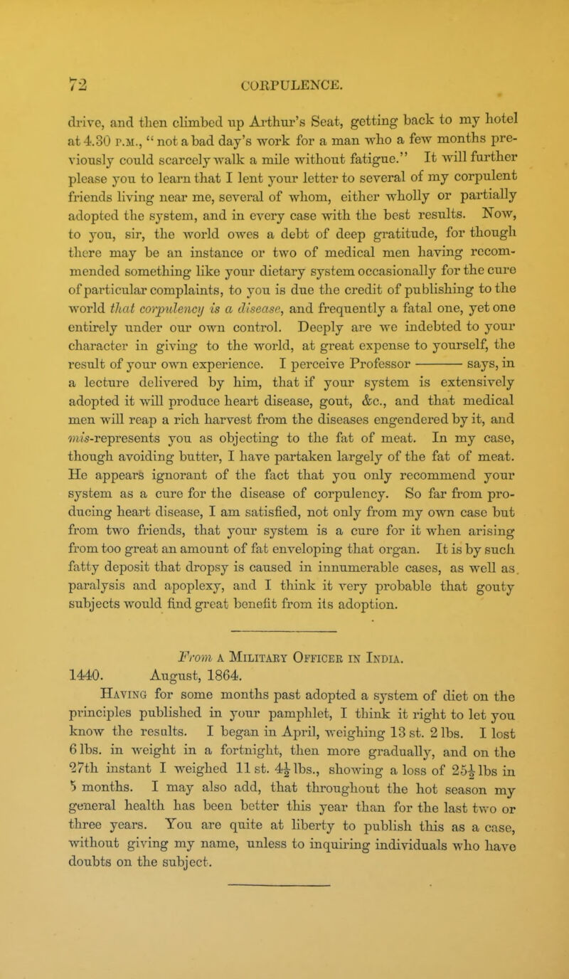drive, and then climbed tip Ai-thur's Seat, getting back to my hotel at 4.30 r.M.,  not a bad day's work for a man who a few months pre- viously could scarcely walk a mile without fatigue. It will further please you to learn that I lent your letter to several of my corpulent friends living near me, several of whom, either wholly or partially adopted the system, and in every case with the best results. Now, to you, sir, the world oAves a debt of deep gratitude, for though there may be an instance or two of medical men having recom- mended something like your dietary sj'-stem occasionally for the cure of particular complaints, to you is due the credit of publishing to the world that corpulency is a disease, and frequently a fatal one, yet one entirely under our own control. Deeply are we indebted to your character in giving to the world, at great expense to yourself, the result of your own experience. I perceive Professor says, in a lecture delivered by him, that if youi' system is extensively adopted it will produce heart disease, gout, &c., and that medical men wiU reaj) a rich harvest from the diseases engendered by it, and 9)ws-represents you as objecting to the fat of meat. In my case, though avoiding butter, I have partaken largely of the fat of meat. He appears ignorant of the fact that you only recommend your system as a cure for the disease of corpulency. So far from pro- ducing heart disease, I am satisfied, not only from my own case but from two friends, that your system is a cure for it when arising from too great an amount of fat enveloping that organ. It is by such fatty deposit that dropsy is caused in innumerable cases, as well as. paralysis and apoplexy, and I think it very probable that gouty subjects would find great benefit from its adoption. From A Military Officee in India. 1440. August, 1864. Having for some months past adopted a system of diet on the principles published in your pamphlet, I think it right to let you know the results. I began in April, weighing 13 st. 2 lbs. I lost 6 lbs. in weight in a fortnight, then more gradually, and on the ^7th instant I weighed list. 4^lbs., showing a loss of 25^lbs in 5 months. I may also add, that throughout the hot season my general health has been better this year than for the last two or three years. You are quite at liberty to publish this as a case, without giving my name, unless to inquiring individuals who have doubts on the subject.