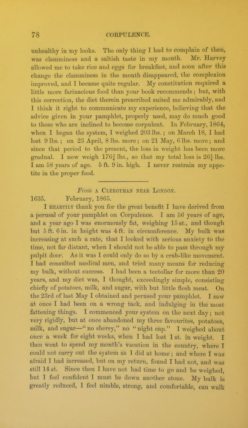 unhealthy in my looks. The only thing I had to complain of then, was clamminess and a saltish taste in my mouth. Mr. Harvey allowed me to take rice and eggs for breakfast, and soon after this change the clamminess in the mouth disappeared, the complexion improved, and I became quite regular. My constitution required a little more farinacious food than your book recommends ; but, with this correction, the diet therein prescribed suited me admirably, and I think it right to communicate my experience, believing that the advice given in your pamphlet, properly used, may do much good to those who are inclined to become corpulent. In February, 1864, when I began the system, I weighed 203 lbs. ; on March 18, I had lost 9 lbs.; on 23 April, 8 lbs. more; on 21 May, 6 lbs. more; and since that period to the present, the loss in weight has been more gradual. I now weigh 176|lbs., so that my total loss is 26jlbs. I am 58 years of age. 5 ft. 9 in. high. I never restrain my appe- tite in the proper food. From A Clergyman near London. 1685. February, 1865. I HEARTILY thank you for the great benefit I have derived from a perusal of your pamphlet on Corpulence. I am 56 years of age, and a year ago I was enormously fat, Aveighing 15 st., and though but 6 ft. 6 in. in height was 4 ft. in circumference. My biilk was increasing at such a rate, that I looked with serious anxiety to the time, not far distant, when I should not be able to pass through my pulpit door. As it was I could only do so by a crab-hke movement. I had consulted medical men, and tried many means for reducing my bulk, without success. I had been a teetoUar for more than 20 years, and my diet was, I thought, exceedingly simple, consisting chiefly of potatoes, milk, and sugar, with but little flesh meat. On the 23rd of last May I obtained and perused your pamj^hlet. I saw at once I had been on a wrong tack, and indulging in the most fattening things. I commenced your system on the next day; not very rigidly, but at once abandoned my three favourites, potatoes, milk, and sugar—no sherry, no night cap. I weighed about once a week for eight weeks, when I had lost 1 st. in weight. I then went to spend my month's vacation in the country, where I could not carry out the s;ystem as I did at home ; and where I was afraid I had increased, but on my return, found I had not, and was still 14 st. Since then I have not had time to go and be weighed, but I feel confident I must be dovra another stone. My bulk is greatly reduced, I feel nimble, strong, and comfortable, can walk
