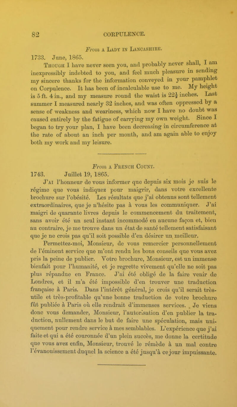 From A Lady in Lancashire. 1733. June, 18G5. Though I have never seen you, and probably never sball, I am inexpressibly indebted to you, and feel much pleasure in sending my sincere thanks for the information conveyed in your pamphlet on Corpulence. It has been of incalculable use to me. My height is 5 ft. 4 in., and my measure round the waist is 22^ inches. Last summer I measured nearly 32 inches, and was often oppressed by a sense of weakness and weariness, which now I have no doubt was caused entirely by the fatigue of carrying my own weight. Since I began to try your plan, I have been decreasing in circumference at the rate of about an inch per month, and am again able to enjoy both my work and my leisure. From A French Count. 1743. Juillet 19, 1865. J'ai I'honneur de vous informer que depuis six mois je suis le regime que vous indiquez pour maigrir, dans votre excellente brochure sur I'obesite. Les resultats que j'ai obtenus sont tellement extraordinaires, que je n'hesite pas a vous les communiquer. J'ai maigri de quarante livres depuis le commencement du traitement, sans avoir ete un seul instant incommode en aucune fa9on et, bieu au contraire, je me trouve dans un etat de sante tellement satisfaisant que je ne crois pas qu'il soit possible d'en desirer un meilleur. Permettez-moi, Monsieur, de vous remercier personnellement de I'eminent service que m'ont rendu les bons conseils que vous avez pris la peine de publier. Yotre brochure. Monsieur, est un immense bienfait pour I'humanite, et je regrette vivement qu'elle ne soit pas plus repandue en France. J'ai ete obhge de la faire venir de Londres, et il m'a ete impossible d'en trouver une traduction fran9aise a Paris. Dans I'interet general, je crois qu'il serait tres- utile et tres-profitable qu'une bonne traduction de votre brochure fut publiee a Paris oil elle rendrait d'immenses services. Je viens done vous demander, Monsieur, I'autorlsation d'en publier la tra- duction, nullement dans le but de fau'e une speculation, mais uni- quement pour rendre service a mes semblables. L'experience que j'ai faite et qui a ete couronnee d'un plein succes, me donne la certitude que vous avez enfin. Monsieur, trouve le remede a un mal centre I'evanouissement duquel la science a ete jusqu'a ce jour impuissante.