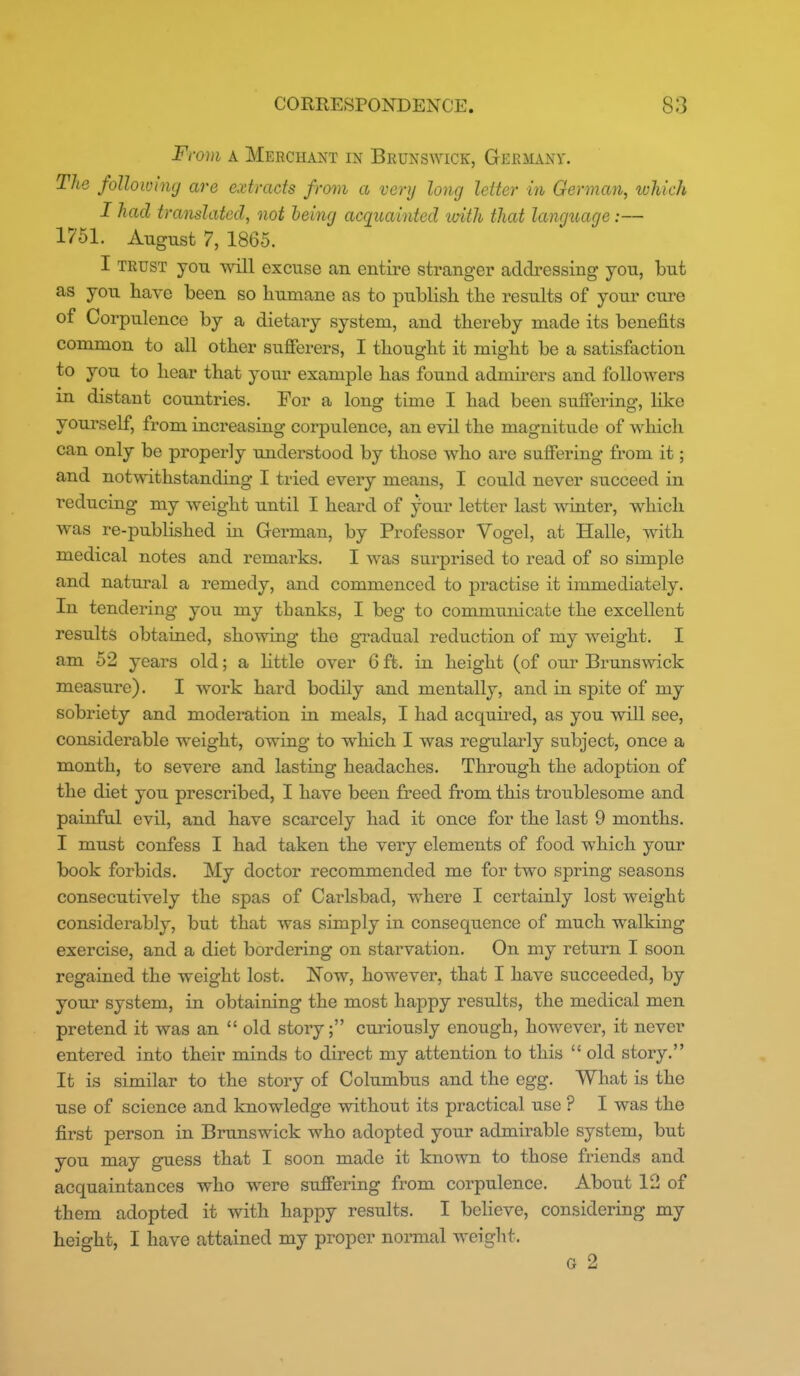 'oui A Merchant in Brunswick, Gkrmanv. The following are extracts from a very long letter in German, which I had translated, not being acqiiainted imth that language:— 1751. August 7, 1865. I trust you will excuse an entire stranger addressing you, but as you have been so humane as to publish the results of your cure of Corpulence by a dietary system, and thereby made its benefits common to all other sufierers, I thought it might be a satisfaction to you to hear that your example has found admirers and followers in distant countries. For a long time I had been suffering, like yourself, from increasing corpulence, an evil the magnitude of which can only be properly understood by those who are suffering from it; and notwithstanding I tried every means, I could never succeed in reducing my weight until I heard of your letter last winter, which was re-published in German, by Professor Vogel, at Halle, with medical notes and remarks. I was surprised to read of so simple and natural a remedy, and commenced to practise it immediately. In tendering you my thanks, I beg to communicate the excellent results obtained, showing the gradual reduction of my weight. I am 52 years old; a little over 6 ft. in height (of our Brunswick measure). I work hard bodily and mentally, and in spite of my sobriety and moderation in meals, I had acquired, as you will see, considerable weight, owing to which I was regularly subject, once a month, to severe and lasting headaches. Through the adoption of the diet you prescribed, I have been freed from this troublesome and painful evil, and have scarcely had it once for the last 9 months. I must confess I had taken the very elements of food which your book forbids. My doctor recommended me for two spring seasons consecutively the spas of Carlsbad, where I certainly lost weight considerably, but that was simply in consequence of much walking exercise, and a diet bordering on starvation. On my return I soon regained the weight lost. Now, however, that I have succeeded, by your system, in obtaining the most happy results, the medical men pretend it was an  old story; curiously enough, however, it never entered into their minds to direct my attention to this  old story. It is similar to the story of Columbus and the egg. What is the use of science and knowledge without its practical use ? I was the first person in Brunswick who adopted your admirable system, but you may guess that I soon made it known to those friends and acquaintances who were suffering from corpulence. About 12 of them adopted it with happy results. I believe, considering my height, I have attained my proper nonnal w^eight. G 2