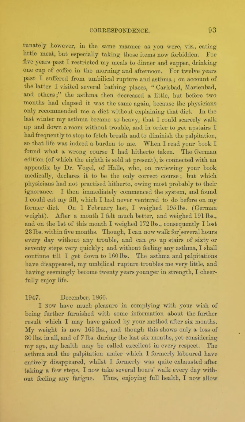 tunately however, in the same manner as you were, viz., eating little meat, but especially taking those items now forbidden. For five years past I restricted my meals to dinner and supper, drinking one cup of coffee in the morning and afternoon. For twelve years past I suffered from umbilical rupture and asthma ; on account of the latter I visited several bathing places,  Carlsbad, Marienbad, and others; the asthma then decreased a little, but before two months had elapsed it was the same again, because the physicians only recommended me a diet without explaining that diet. In the last winter my asthma became so heavy, that I could scarcely walk up and down a room without trouble, and in order to get upstairs I had frequently to stop to fetch breath and to diminish the palpitation, so that life was indeed a burden to me. When I read your book I found what a wrong course I had hitherto taken. The German edition (of which the eighth is sold at present), is connected with an appendix by Dr. Yogel, of Halle, who, on reviewing your book medically, declares it to be the only correct course ; but which physicians had not practised hitherto, owing most probably to their ignorance. I then immediately commenced the system, and found I could eat my fill, which I had never ventiu-ed to do before on my former diet. On 1 February last, I weighed 195 lbs. (German weight). After a month I felt much better, and weighed 191 lbs., and on the 1st of this month I weighed 172 lbs., consequently I lost 23 lbs. within five months. Though, I can now walk for[several hours every day without any trouble, and can go up stairs of sixty or seventy steps very quickly; and without feeling any asthma, I shall continue till I get doAATi to 160 lbs. The asthma and palpitations have disappeared, my umbilical rupture troubles me very little, and having seemingly become twenty years younger in strength, I cheer- fully enjoy life, 1947. December, 1866. I NOW have much pleasure in complying with your wish of being further furnished Avith some information about the further result which I may have gained by your method after six months. My weight is now 165 lbs., and though this shows only a loss of 30 lbs. in all, and of 7 lbs. during the last six months, yet considering my age, my health may be called excellent in every respect. The asthma and the palpitation under which I formerly laboured have entirely disappeared, whilst I formerly was quite exhausted after taking a few steps, I now take several hours' walk every day with- out feeling any fatigue. Thus, enjoying full health, I now allow