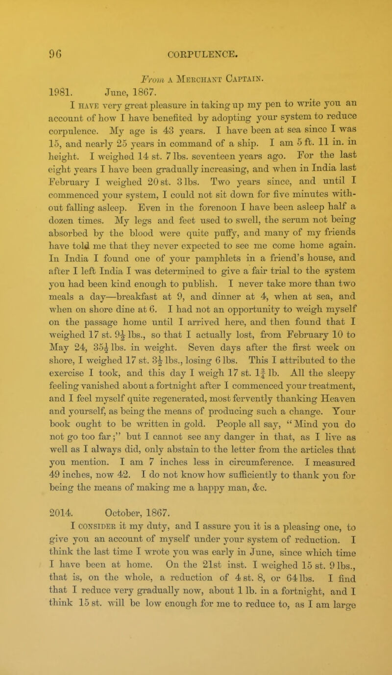 From A Merchant Captain. 1981. June, 1867. I HAVE very great pleasure in taking up my pen to write you an account of how I have benefited by adopting youi' system to reduce corpulence. My age is 43 years. I have been at sea since I was 15, and nearly 25 years in command of a ship. I am 5 ft. 11 in. m height. I weighed 14 st. 7 lbs. seventeen years ago. For the last eight years I have been gradually increasing, and when in India last February I weighed 20 st. 3 lbs. Two years since, and until I commenced your system, I could not sit down for five minutes with- out falling asleep. Even in the forenoon I have been asleep half a dozen times. My legs and feet used to swell, the serum not being absorbed by the blood were quite puffy, and many of my friends have told me that they never expected to see me come home again. In India I found one of your pamphlets in a friend's house, and after I left India I was determined to give a fair trial to the system you had been kind enough to publish. I never take more than two meals a day—^breakfast at 9, and dinner at 4, when at sea, and when on shore dine at 6. I had not an opportunity to weigh myself on the passage home until I arrived here, and then found that I weighed 17 st. 9-2-lbs., so that I actually lost, from February 10 to May 24, 35^ lbs. in weight. Seven days after the first week on shore, I weighed 17 st. 3^ lbs., losing 6 lbs. This I attributed to the exercise I took, and this day I weigh 17 st. If lb. All the sleepy feeling vanished about a fortnight after I commenced your treatment, and I feel myself quite regenerated, most fervently thanking Heaven and yourself, as being the means of producing such a change. Tour book ought to be written in gold. People all say,  Mind you do not go too far; but I cannot see any danger in that, as I live as well as I always did, only abstain to the letter from the articles that you mention. I am 7 inches less in circumference. I measured 49 inches, now 42. I do not know how sufficiently to thank you for being the means of making me a happy man, &c. 2014. October, 1867. I CONSIDER it my duty, and I assure you it is a pleasing one, to give you an account of myself under your system of reduction. I think the last time I Avrote you was early in June, since wliich time I have been at home. On the 21st inst. I weighed 15 st. 9 lbs., that is, on the whole, a reduction of 4 st. 8, or 64 lbs. I find that I reduce very gradually now, about 1 lb. in a fortnight, and I think 15 st. will be low enough for me to reduce to, as I am laro-o