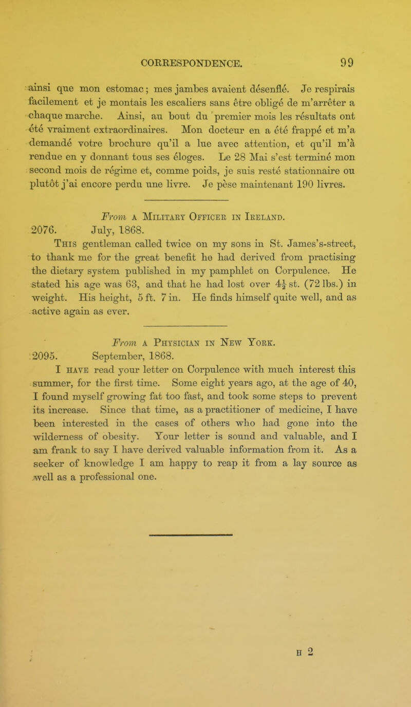 ainsi que mon estomac; mes jambes avaient desenfle. Je respirais facilement et je montais les esealiers sans etre oblige de m'arreter a cbaque marclie. Ainsi, au bout du premier mois les resultats ont ete vraiment extraordinaires. Mon docteur en a ete frappe et m'a demande votre brocbure qu'il a lue avec attention, et qu'il na'a rendue en y donnant tons ses eloges. Le 28 Mai s'est termine mon second mois de regime et, comme poids, jo suis reste stationnaire ou plutot j'ai encore perdu une livre. Je pese maintenant 190 livres. From A Military Officek in Ireland. 2076. July, 1868. This gentleman called twice on my sons in St. James's-street, to tbank me for tbe great benefit be bad derived from practising tbe dietary system publisbed in my pampblet on Corpulence. He stated bis age was 63, and tbat be bad lost over 4i^st. (72 lbs.) in weigbt. His beigbt, 5 ft. 7 in. He finds bimself quite well, and as active again as ever. From a Physician in New York. .2095. September, 1868. I HAVE read your letter on Corpulence witb mucb interest tbis summer, for tbe first time. Some eigbt years ago, at tbe age of 40, I found myself growing fat too fast, and took some steps to prevent its increase. Since tbat time, as a practitioner of medicine, I bave been interested in tbe cases of otbers wbo bad gone into tbe wilderness of obesity. Your letter is sound and valuable, and I am frank to say I bave derived valuable information from it. As a seeker of knowledge I am bappy to reap it from a lay source as Avell as a professional one. B 2