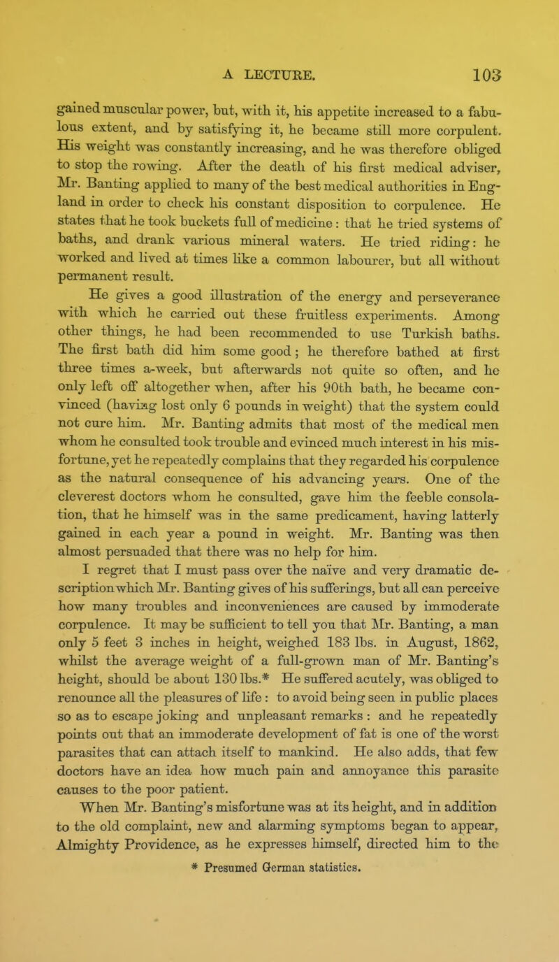 gained muscular power, but, with it, his appetite increased to a fabu- lous extent, and by satisfying it, he became still more corpulent. His weight was constantly increasing, and he was therefore obliged to stop the rowing. After the death of his first medical adviser, Mr. Banting applied to many of the best medical authorities in Eng- land in order to check his constant disposition to corpulence. He states that he took buckets full of medicine: that he tried systems of baths, and drank various mineral waters. He tried riding: he worked and lived at times like a common labourer, but all without pennanent result. He gives a good illustration of the energy and perseverance with which he carried out these fruitless experiments. Among other things, he had been recommended to use Turkish baths. The first bath did him some good ; he therefore bathed at first three times a-week, but afterwards not quite so often, and he only left ofi altogether when, after his 90th bath, he became con- vinced (haviag lost only 6 pounds in weight) that the system could not cure him. Mr. Banting admits that most of the medical men whom he consulted took trouble and evinced much interest in his mis- fortune, yet he repeatedly complains that they regarded his corpulence as the natural consequence of his advancing years. One of the cleverest doctors whom he consulted, gave him the feeble consola- tion, that he himself was in the same predicament, having latterly gained in each year a pound in weight. Mr. Banting was then almost persuaded that there was no help for him. I regret that I must pass over the naive and very dramatic de- scription which Mr. Banting gives of his sufferings, but all can perceive how many troubles and inconveniences are caused by immoderate corpulence. It may be sufficient to tell you that Mr. Banting, a man only 5 feet 3 inches in height, weighed 183 lbs. in August, 1862, whilst the average weight of a fall-grown man of Mr. Banting's height, should be about 130 lbs.* He suffered acutely, was obhged to renounce all the pleasures of life: to avoid being seen in pubHc places so as to escape joking and unpleasant remarks : and he repeatedly points out that an immoderate development of fat is one of the worst parasites that can attach itself to mankind. He also adds, that few doctors have an idea how much pain and annoyance this parasite causes to the poor patient. When Mr. Banting's misfortune was at its height, and in addition to the old complaint, new and alarming symptoms began to appear. Almighty Providence, as he expresses himself, directed him to the * Presumed German statistics.