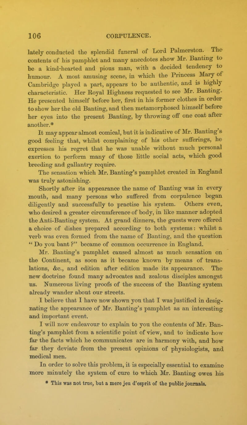 lately conducted the splendid funeral of Lord Palmerston. The contents of his pamphlet and many anecdotes show Mr. Banting to be a kind-hearted and pious man, with a decided tendency to nunaour. A most amusing scene, in which the Princess Mary of Cambridge played a part, appears to be authentic, and is highly characteristic. Her Royal Highness requested to see Mr. Banting. He presented himself before her, first in his former clothes in order to show her the old Banting, and then metamorphosed himself before her eyes into the present Banting, by throwing off one coat after another.* It may appear almost comical, but it is indicative of Mr. Banting s good feeling that, whilst complaining of his other sufferings, he expresses his regret that he was unable without much personal exertion to perform many of those little social acts, which good breeding and gallantry require. The sensation which Mr. Banting's pamphlet created in England was truly astonishing. Shortly after its appearance the name of Banting was in every mouth, and many persons who suffered from corpulence began diligently and successfully to practise his system. Others even, who desired a greater circumference of body, in like manner adopted the Anti-Banting system. At grand dinners, the guests were offered a choice of dishes prepared according to both systems: whilst a verb was even formed from the name of Banting, and the question  Do you bant ? became of common occurrence in England. Mr. Banting's pamphlet caused almost as much sensation on the Continent, as soon as it became known by means of trans- lations, &c., and edition after edition made its appearance. The new doctrine found many advocates and zealous disciples amongst us. Numerous living proofs of the success of the Banting system already wander about our streets. I believe that I have now shown you that I was justified in desig- nating the appearance of Mr. Banting's pamphlet as an interesting and important event. I will now endeavour to explain to you the contents of Mr. Ban- ting's pamphlet from a scientific point of view, and to indicate how far the facts which he communicates are in harmony with, and how far they deviate from the present opinions of physiologists, and medical men. In order to solve this problem, it is especially essential to examine more minutely the system of cure to which Mr. Banting owes his * This was not true, but a mere jeu d'esprit of the public journals.