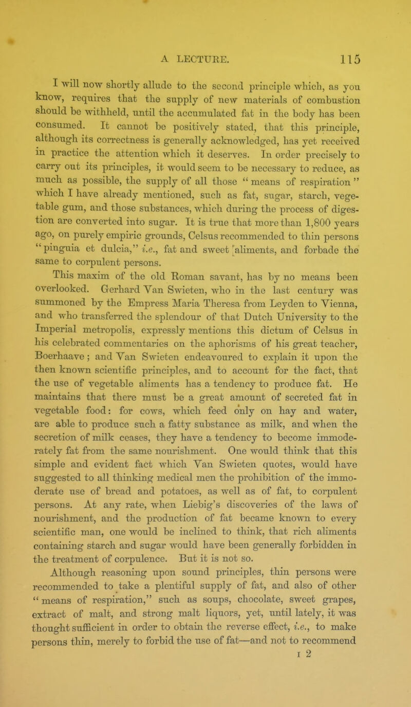 I will now shortly allude to the second principle which, as you know, requires that the supply of new materials of combustion should be withheld, until the accumulated fat in the body has been consumed. It cannot be positively stated, that this principle, although its correctness is generally acknowledged, has yet received m practice the attention which it deserves. In order precisely to carry out its principles, it would seem to be necessary to reduce, as much as possible, the supply of all those  means of respiration  which I have already mentioned, such as fat, sugar, starch, vege- table gum, and those substances, which during the process of diges- tion are converted into sugar. It is true that more than 1,800 years ago, on purely empiric grounds, Celsus recommended to thin persons pinguia et dulcia, i.e., fat and sweet aliments, and forbade the same to corpulent persons. This maxim of the old Homan savant, has by no means been overlooked. Gerhard Van Swieten, who in the last century was summoned by the Empress Maria Theresa from Leyden to Vienna, and who transferred tlie splendour of that Dutch University to the Imperial metropolis, expressly mentions this dictum of Celsus in his celebrated commentaries on the aphorisms of his great teacher, Boerhaave; and Van Swieten endeavoured to explain it upon the then known scientific principles, and to account for the fact, that the use of vegetable aliments has a tendency to produce fat. He maintains that there must be a great amotmt of secreted fat in vegetable food: for cows, which feed only on hay and water, are able to produce such a fatty substance as milk, and when the secretion of milk ceases, they have a tendency to become immode- rately fat from the same nourishment. One would think that this simple and evident fact which Van Swieten quotes, would have suggested to all thinking medical men the prohibition of the immo- derate use of bread and potatoes, as well as of fat, to corpulent persons. At any rate, when Liebig's discoveries of the laws of nourishment, and the production of fat became known to every scientific man, one would be inclined to think, that rich aliments containing starch and sugar would have been generally forbidden in the treatment of corpulence. But it is not so. Although reasoning upon sound principles, thin persons were recommended to take a plentiful supply of fat, and also of other  means of respiration, such as soups, chocolate, sweet grapes, extract of malt, and strong malt liquors, yet, until lately, it was thought sufficient in order to obtain the reverse efiect, i.e., to make persons thin, merely to forbid the use of fat—and not to recommend I 2