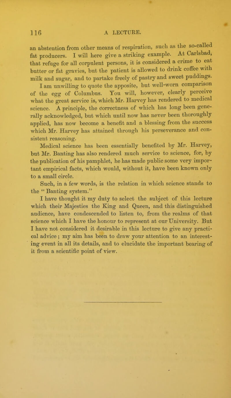 an abstention from other means of respiration, such as the so-called fat producers. I will here give a striking example. At Carlsbad, that refuge for all corpulent persons, it is considered a crime to eat butter or fat gravies, but the patient is allowed to drink coffee with milk and sugar, and to partake freely of pastry and sweet puddings. I am unwilling to quote the apposite, but well-worn comparison of the egg of Columbus. You will, however, clearly perceive what the great service is, which Mr. Harvey has rendered to medical science. A principle, the correctness of which has long been gene- rally acknowledged, but which until now has never been thoroughly appHed, has now become a benefit and a blessing from the success which Mr. Haiwey has attained through his perseverance and con- sistent reasoning. Medical science has been essentially benefited by Mr. Harvey, but Mr. Banting has also rendered much service to science, for, by the publication of his pamphlet, he has made public some very impor- tant empirical facts, which would, without it, have been known only to a small circle. Such, in a few words, is the relation in which science stands to the  Banting system. I have thought it my duty to select the subject of this lecture which their Majesties the King and Queen, and this distinguished audience, have condescended to listen to, from the realms of that science which I have the honour to represent at our University. But I have not considered it desirable in this lecture to give any practi- cal advice ; my aim has been to draw your attention to an interest- ing event in all its details, and to elucidate the important bearing of it from a scientific point of view.