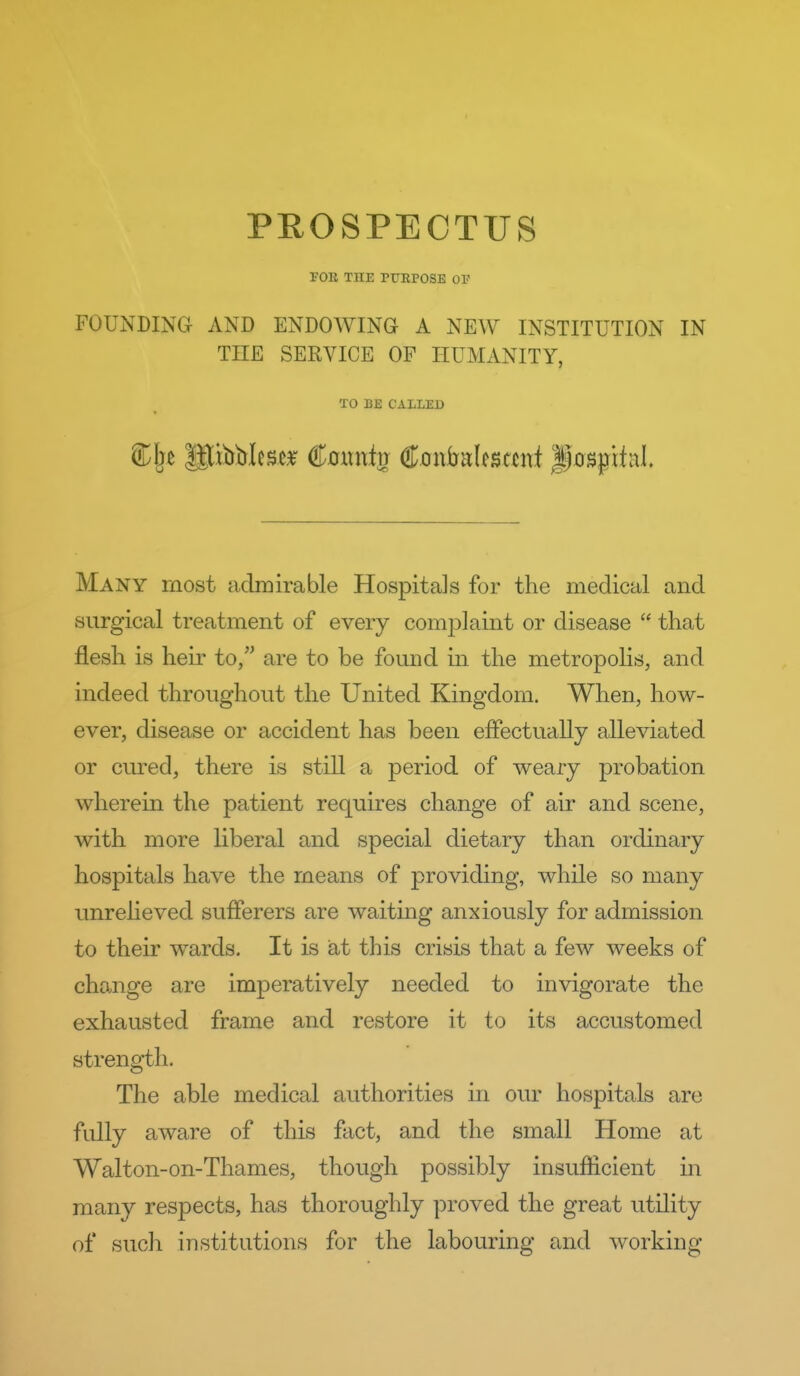 PROSPECTUS FOB THE PUEPOSE OF FOUNDING AND ENDOWING A NEW INSTITUTION IN THE SERVICE OF HUMANITY, TO BE CALLED Many most admirable Hospitals for the medical and surgical treatment of every complaint or disease  that flesh is heir to, are to be found in the metropolis, and indeed throughout the United Kingdom. When, how- ever, disease or accident has been effectually alleviated or cured, there is still a period of weary probation wherein the patient requires change of air and scene, with more liberal and special dietary than ordinary hospitals have the means of providing, while so many unrelieved sufferers are waiting anxiously for admission to their wards. It is at this crisis that a few weeks of change are imperatively needed to invigorate the exhausted frame and restore it to its accustomed strength. The able medical authorities in our hospitals are fully aware of this fact, and the small Home at Walton-on-Thames, though possibly insufficient in many respects, has thoroughly proved the great utility of such institutions for the labouring and working