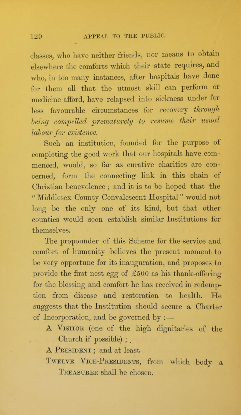 classes, who have neither friends, nor means to obtain elsewhere the comforts which their state requires, and who, m too many instances, after hospitals have done for them all that the utmost skill can perform or medicine afford, have relapsed into sickness under far less favourable circumstances for recovery throvgh being compelled prematiirehj to resume their usual labour for existence. Such an institution, founded for the purpose of completing the good work that our hospitals have com- menced, would, so far as curative charities are con- cerned, form the connecting hnk in this chain of Christian benevolence; and it is to be hoped that the  Middlesex County Convalescent Hospital would not long be the only one of its kind, but that other counties would soon establish similar Institutions for themselves. The propounder of this Scheme for the service and comfort of humanity believes the present moment to be very opportune for its inauguration, and proposes to provide the first nest egg of £500 as his thank-offering for the blessing and comfort he has received in redemp- tion from disease and restoration to health. He suggests that the Institution should secure a Charter of Incorporation, and be governed by :— A Visitor (one of the high dignitaries of the Church if possible) ; ^ A President ; and at least Twelve Vice-Presidents, from which body a Treasurer shall be chosen.