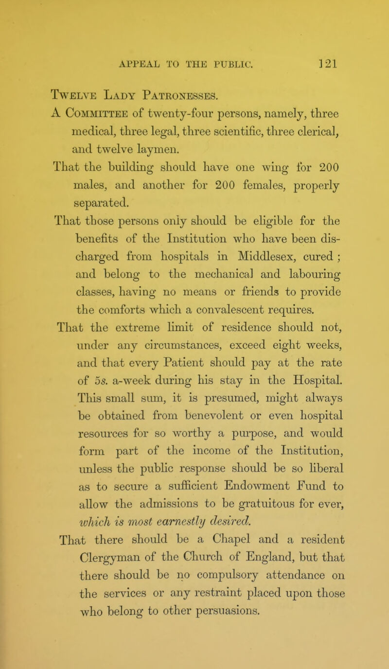 Twelve Lady Patronesses. A Committee of twenty-four persons, namely, three medical, three legal, three scientific, tliree clerical, and twelve laymen. That the building should have one wing for 200 males, and another for 200 females, properly separated. That those persons only should be eligible for the benefits of the Institution who have been dis- charged from hospitals in Middlesex, cured; and belong to the mechanical and labouring classes, having no means or friends to provide the comforts which a convalescent requires. That the extreme limit of residence should not, under any circumstances, exceed eight weeks, and that every Patient should pay at the rate of 5s. a-week during his stay m the Hospital. This small sum, it is presumed, might always be obtained from benevolent or even hospital resources for so worthy a purpose, and would form part of the income of the Institution, imless the public response should be so liberal as to secure a sufficient Endowment Fund to allow the admissions to be gratuitous for ever, which is most earnestly desired. That there should be a Chapel and a resident Clergyman of the Church of England, but that there should be no compulsory attendance on the services or any restraint placed upon those who belong to other persuasions.