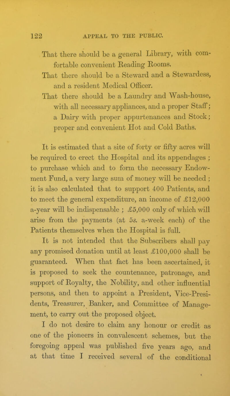 That there should be a general Library, with com- fortable convenient Reading Rooms. That there should be a Steward and a Stewardess, and a resident Medical Officer. That there should be a Laundry and Wash-house, with all necessary appliances, and a proper Staff; a Dairy with proper appurtenances and Stock; proper and convenient Hot and Cold Baths. It is estimated that a site of forty or fifty acres will be requii'ed to erect the Hospital and its appendages ; to purchase which and to form the necessary Endow- ment Fund, a very large sum of money will be needed ; it is also calculated that to support 400 Patients, and to meet the general expenditure, an income of £12,000 a-year will be indispensable ; £5,000 only of which will arise from the payments (at 5s. a-week each) of the Patients themselves when the Hospital is full. It is not intended that the Subscribers shall j^ay any promised donation until at least £100,000 shall be guaranteed. When that fact has been ascertained, it is proposed to seek the countenance, patronage, and support of Royalty, the Nobility, and other influential persons, and then to appoint a President, Vice-Presi- dents, Treasurer, Banker, and Committee of Manage- ment, to carry out the proposed object. I do not desire to claim any honour or credit as one of the pioneers in convalescent schemes, but the foregoing appeal was published five years ago, and at that time I received several of the conditional