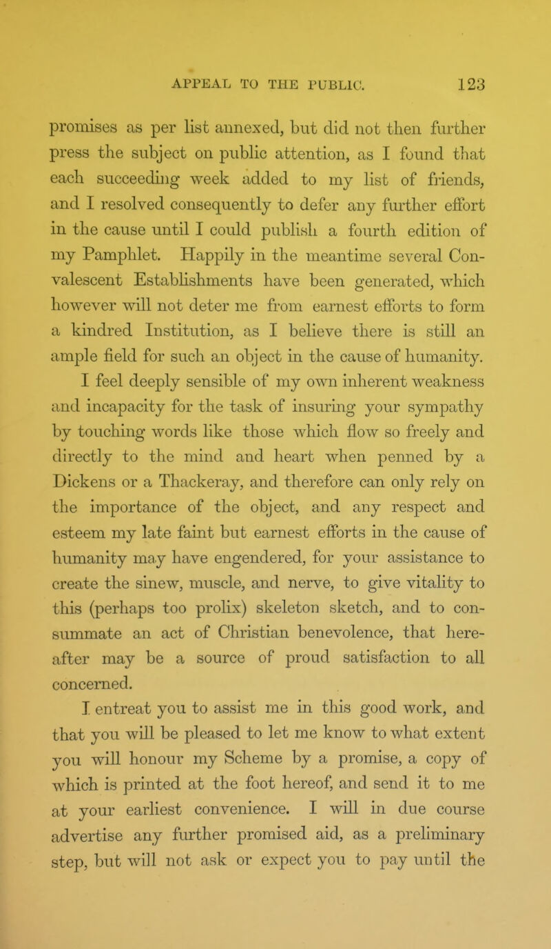 promises as per list annexed, but did not then further press the subject on public attention, as I found that each succeeding week added to my list of friends, and I resolved consequently to defer any further effort in the cause until I could publish a fourth edition of my Pamphlet. Happily in the meantime several Con- valescent Establishments have been generated, which however will not deter me from earnest efforts to form a kindred Institution, as I believe there is still an ample field for such an object in the cause of humanity. I feel deeply sensible of my own inherent weakness and incapacity for the task of insuring your sympathy by touching words like those which flow so freely and directly to the mind and heart when penned by a Dickens or a Thackeray, and therefore can only rely on the importance of the object, and any respect and esteem my late faint but earnest efforts in the cause of humanity may have engendered, for your assistance to create the sinew, muscle, and nerve, to give vitality to this (perhaps too prolix) skeleton sketch, and to con- summate an act of Christian benevolence, that here- after may be a source of proud satisfaction to all concerned. I entreat you to assist me in this good work, and that you will be pleased to let me know to what extent you will honour my Scheme by a promise, a copy of which is printed at the foot hereof, and send it to me at your earliest convenience. I will in due course advertise any further promised aid, as a preliminary step, but will not ask or expect you to pay until the