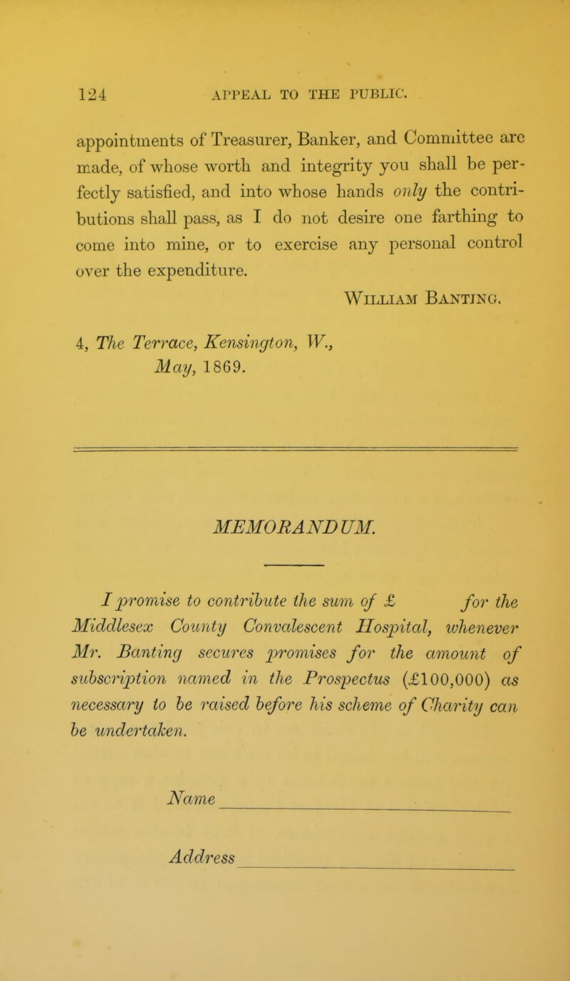 appointments of Treasurer, Banker, and Committee are made, of whose worth and integrity you shall be per- fectly satisfied, and into whose hands only the contri- butions shall pass, as I do not desire one farthing to come into mine, or to exercise any personal control over the expenditure. William Banting. 4, The Terrace, Kensington, W., May, 1869. MEMORANDUM. I promise to contribute the sum of £ for the Middlesex County Convcdescent Hospital, whenever Mr. Banting secures promises for the amount of subscription named in the Prospectus (£100,000) 05 necessary to he raised before his scheme of Charity can be undertaken. Name Address