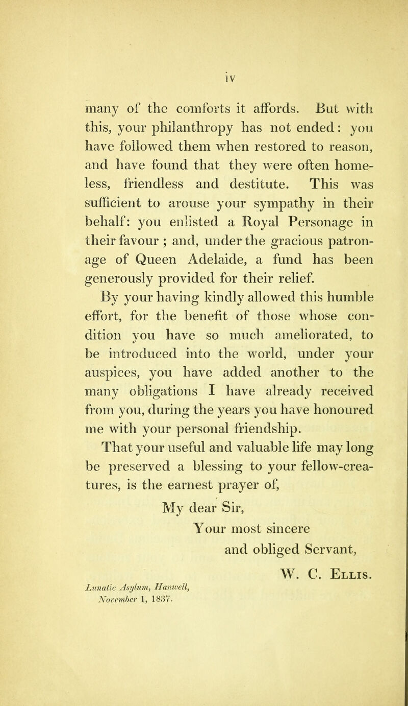 many of the comforts it affords. But with this, your philanthropy has not ended: you have followed them when restored to reason, and have found that they were often home- less, friendless and destitute. This was sufficient to arouse your sympathy in their behalf: you enlisted a Royal Personage in their favour ; and, under the gracious patron- age of Queen Adelaide, a fund has been generously provided for their relief. By your having kindly allowed this humble effort, for the benefit of those whose con- dition you have so much ameliorated, to be introduced into the world, under your auspices, you have added another to the many obligations I have already received from you, during the years you have honoured me with your personal friendship. That your useful and valuable life may long be preserved a blessing to your fellow-crea- tures, is the earnest prayer of, My dear Sir, Your most sincere and obliged Servant, W. C. Ellis. Lunatic Asykuih HamvcU, November 1, 18,37.