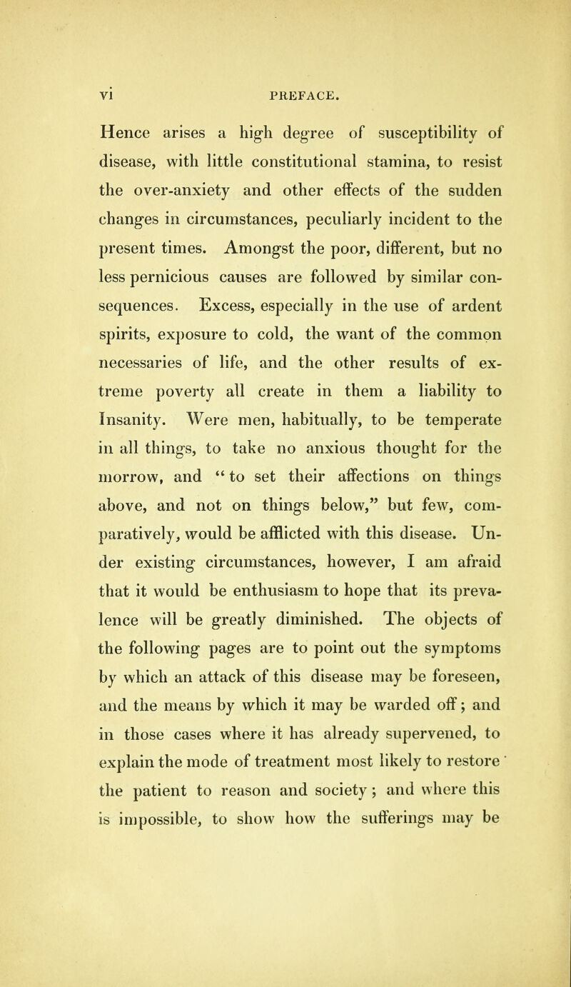 Hence arises a high degree of susceptibility of disease, with little constitutional stamina, to resist the over-anxiety and other effects of the sudden changes in circumstances, peculiarly incident to the present times. Amongst the poor, different, but no less pernicious causes are followed by similar con- sequences. Excess, especially in the use of ardent spirits, exposure to cold, the want of the common necessaries of life, and the other results of ex- treme poverty all create in them a liability to Insanity. Were men, habitually, to be temperate in all things, to take no anxious thought for the morrow, and *' to set their affections on things above, and not on things below, but few, com- paratively, would be afflicted with this disease. Un- der existing circumstances, however, I am afraid that it would be enthusiasm to hope that its preva- lence will be greatly diminished. The objects of the following pages are to point out the symptoms by which an attack of this disease may be foreseen, and the means by which it may be warded off; and in those cases where it has already supervened, to explain the mode of treatment most likely to restore' the patient to reason and society; and where this is impossible, to show how the sufferings may be