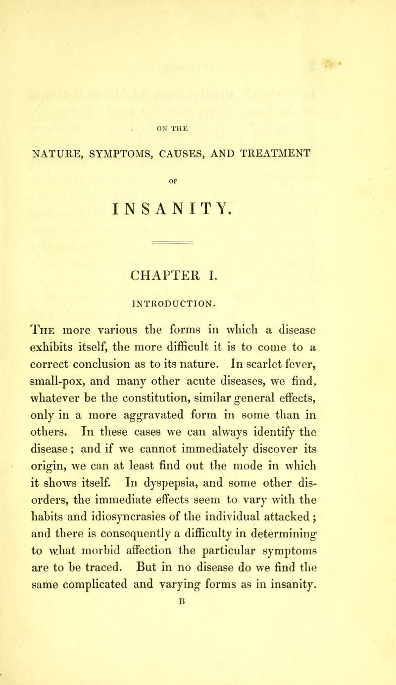 ON THE NATURE, SYMPTOMS, CAUSES, AND TREATMENT OF INSANITY. CHAPTER I. INTRODUCTION. The more various tlie forms in which a disease exhibits itself, the more difficult it is to come to a correct conclusion as to its nature. In scarlet fever, small-pox, and many other acute diseases, we find, whatever be the constitution, similar general effects, only in a more aggravated form in some than in others. In these cases we can always identify the disease; and if we cannot immediately discover its origin, we can at least find out the mode in which it shows itself. In dyspepsia, and some other dis- orders, the immediate effects seem to vary with the habits and idiosyncrasies of the individual attacked ; and there is consequently a difficulty in determining to what morbid affection the particular symptoms are to be traced. But in no disease do we find the same complicated and varying forms as in insanity. B