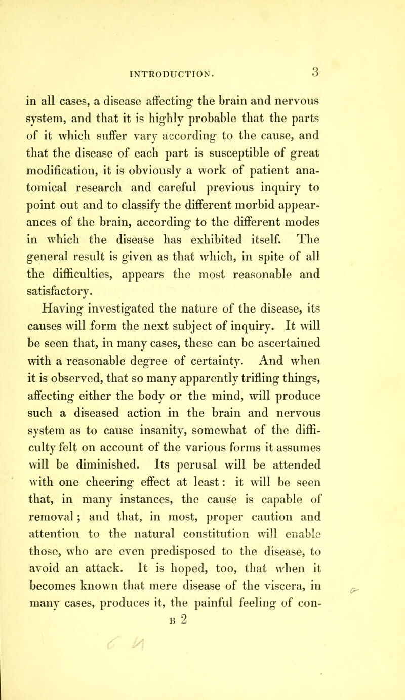 in all cases, a disease affecting the brain and nervous system, and that it is highly probable that the parts of it which suffer vary according to the cause, and that the disease of each part is susceptible of great modification, it is obviously a work of patient ana- tomical research and careful previous inquiry to point out and to classify the different morbid appear- ances of the brain, according to the different modes in which the disease has exhibited itself. The general result is given as that which, in spite of all the difficulties, appears the most reasonable and satisfactory. Having investigated the nature of the disease, its causes will form the next subject of inquiry. It will be seen that, in many cases, these can be ascertained with a reasonable degree of certainty. And when it is observed, that so many apparently trifling things, affecting either the body or the mind, will produce such a diseased action in the brain and nervous system as to cause insanity, somewhat of the diffi- culty felt on account of the various forms it assumes will be diminished. Its perusal will be attended Avith one cheering effect at least: it will be seen that, in many instances, the cause is capable of removal ; and that, in most, proper caution and attention to the natural constitution will enable those, who are even predisposed to the disease, to avoid an attack. It is hoped, too, that when it becomes known that mere disease of the viscera, in many cases, produces it, the painful feeling of con- B 2