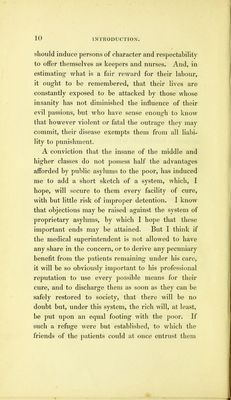 should induce persons of character and respectability to offer themselves as keepers and nurses. And, in estimating what is a fair reward for their labour, it ought to be remembered, that their lives are constantly exposed to be attacked by those whose insanity has not diminished the influence of their evil passions, but who have sense enough to know that however violent or fatal the outrage they may commit, their disease exempts them from all liabi- lity to punishment, A conviction that the insane of the middle and higher classes do not possess half the advantages afforded by public asylums to the poor, has induced me to add a short sketch of a system, which, I hope, will secure to them every facility of cure, with but little risk of improper detention. I know that objections may be raised against the system of proprietary asylums, by which I hope that these important ends may be attained. But I think if the medical superintendent is not allowed to have any share in the concern, or to derive any pecuniary benefit from the patients remaining under his care, it will be so obviously important to his professional reputation to use every possible means for their cure, and to discharge them as soon as they can be safely restored to society, that there will be no doubt but, under this system, the rich will, at least, be put upon an equal footing with the poor. If such a refuge were but established, to which the friends of the patients could at once entrust them