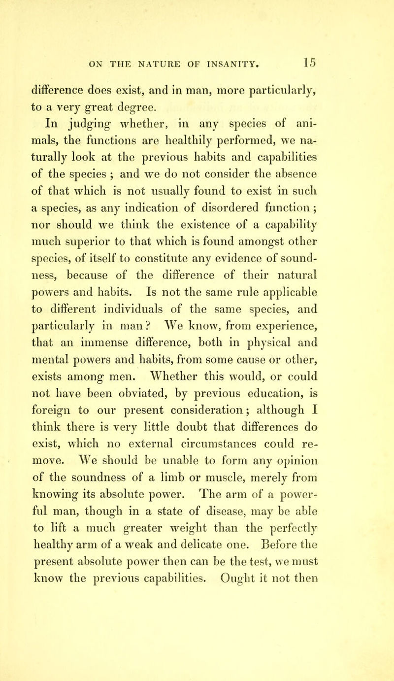 difference does exist, and in man, more particularly, to a very great degree. In judging whether, in any species of ani- mals, the functions are healthily performed, we na- turally look at the previous habits and capabilities of the species ; and we do not consider the absence of that which is not usually found to exist in such a species, as any indication of disordered function; nor should we think the existence of a capability much superior to that which is found amongst other species, of itself to constitute any evidence of sound- ness, because of the difference of their natiu'al powers and habits. Is not the same rule applicable to different individuals of the same species, and particularly in man? We know, from experience, that an immense difference, both in physical and mental powers and habits, from some cause or other, exists among men. Whether this would, or could not have been obviated, by previous education, is foreign to our present consideration; although I think there is very little doubt that differences do exist, which no external circumstances could re- move. We should be unable to form any opinion of the soundness of a limb or muscle, merely from knowing its absolute power. The arm of a power- ful man, though in a state of disease, may be able to lift a much greater weight than the perfectly healthy arm of a weak and delicate one. Before the present absolute pow er then can be the test, we must know the previous capabilities. Ought it not then