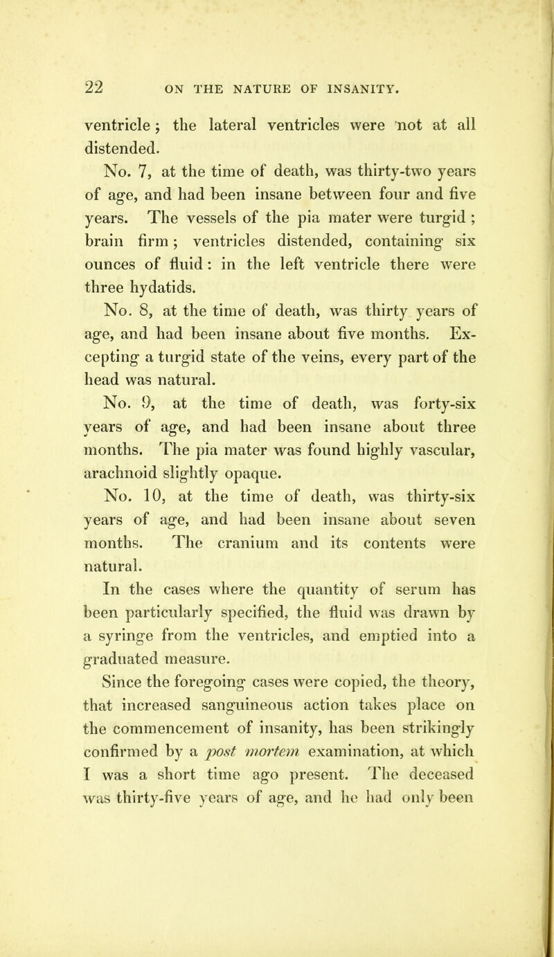 ventricle; the lateral ventricles were not at all distended. No. 7, at the time of death, was thirty-two years of age, and had been insane between four and five years. The vessels of the pia mater were turgid ; brain firm; ventricles distended, containing- six ounces of fluid: in the left ventricle there were three hydatids. No. 8, at the time of death, was thirty years of age, and had been insane about five months. Ex- cepting a turgid state of the veins, every part of the head was natural. No. 9, at the time of death, was forty-six years of age, and had been insane about three months. The pia mater was found highly vascular, arachnoid slightly opaque. No. 10, at the time of death, was thirty-six years of age, and had been insane about seven months. The cranium and its contents were natural. In the cases where the quantity of serum has been particularly specified, the fluid was drawn by a syringe from the ventricles, and emptied into a graduated measure. Since the foregoing cases were copied, the theory, that increased sanguineous action takes place on the commencement of insanity, has been strikingly confirmed by a post mortem examination, at which I was a short time ago present. The deceased was thirty-five years of age, and he had only been