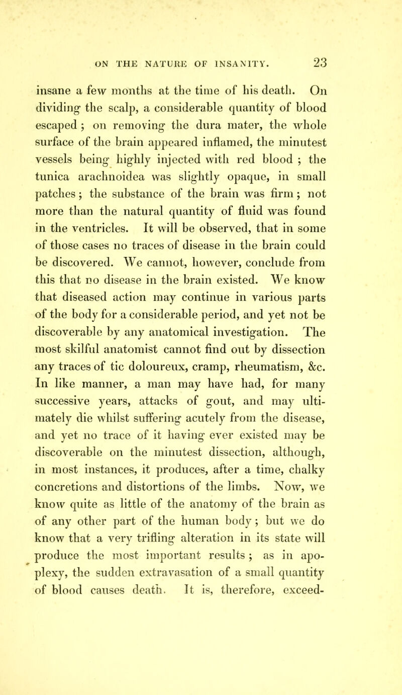 insane a few months at the time of his death. On dividing the scalp, a considerable quantity of blood escaped ; on removing* the dura mater, the whole surface of the brain appeared inflamed, the minutest vessels being* hig-hly injected with red blood ; the tunica arachnoidea was slightly opaque, in small patches; the substance of the brain was firm; not more than the natural quantity of fluid was found in the ventricles. It will be observed, that in some of those cases no traces of disease in the brain could be discovered. We cannot, however, conclude from this that no disease in the brain existed. We know that diseased action may continue in various parts of the body for a considerable period, and yet not be discoverable by any anatomical investigation. The most skilful anatomist cannot find out by dissection any traces of tic doloureux, cramp, rheumatism, &c. In like manner, a man may have had, for many successive years, attacks of gout, and may ulti- mately die whilst suff'ering acutely from the disease, and yet no trace of it having ever existed may be discoverable on the minutest dissection, although, in most instances, it produces, after a time, chalky concretions and distortions of the limbs. Now^ we know quite as little of the anatomy of the brain as of any other part of the human body ; but we do know that a very trifling alteration in its state will produce the most important results ; as in apo- plexy, the sudden extravasation of a small quantity of blood causes death. It is, therefore, exceed-