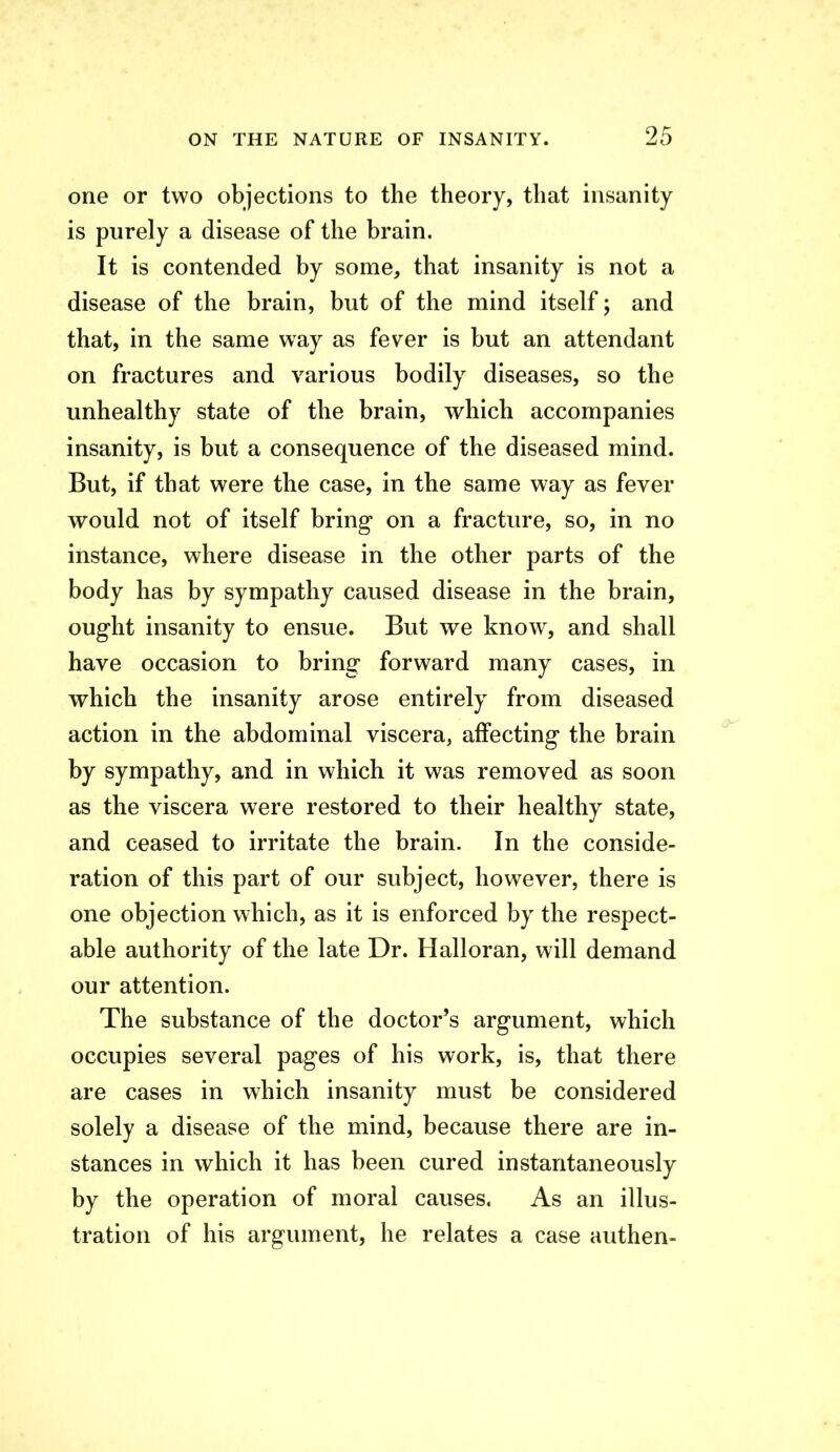 one or two objections to the theory, that insanity is purely a disease of the brain. It is contended by some, that insanity is not a disease of the brain, but of the mind itself; and that, in the same way as fever is but an attendant on fractures and various bodily diseases, so the unhealthy state of the brain, which accompanies insanity, is but a consequence of the diseased mind. But, if that were the case, in the same way as fever would not of itself bring on a fracture, so, in no instance, where disease in the other parts of the body has by sympathy caused disease in the brain, ought insanity to ensue. But we know, and shall have occasion to bring forward many cases, in which the insanity arose entirely from diseased action in the abdominal viscera, affecting the brain by sympathy, and in which it was removed as soon as the viscera were restored to their healthy state, and ceased to irritate the brain. In the conside- ration of this part of our subject, however, there is one objection which, as it is enforced by the respect- able authority of the late Dr. Halloran, will demand our attention. The substance of the doctor's argument, which occupies several pages of his work, is, that there are cases in which insanity must be considered solely a disease of the mind, because there are in- stances in which it has been cured instantaneously by the operation of moral causes. As an illus- tration of his argument, he relates a case authen-