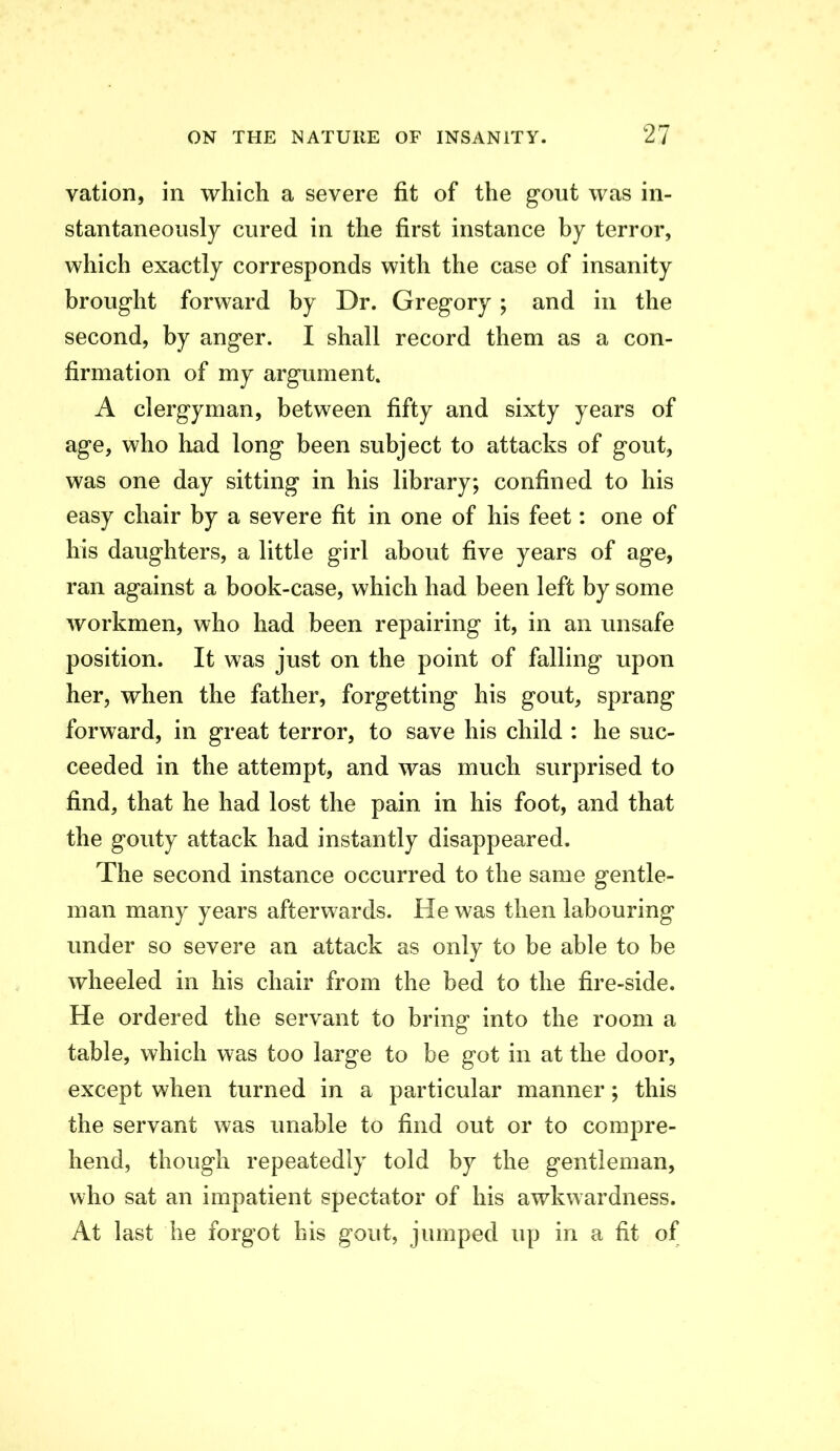 vation, in which a severe fit of the gout was in- stantaneously cured in the first instance by terror, which exactly corresponds with the case of insanity brought forward by Dr. Gregory ; and in the second, by anger. I shall record them as a con- firmation of my argument. A clergyman, between fifty and sixty years of age, who load long been subject to attacks of gout, was one day sitting in his library; confined to his easy chair by a severe fit in one of his feet: one of his daughters, a little girl about five years of age, ran against a book-case, which had been left by some workmen, who had been repairing it, in an unsafe position. It was just on the point of falling upon her, when the father, forgetting his gout, sprang forward, in great terror, to save his child : he suc- ceeded in the attempt, and was much surprised to find, that he had lost the pain in his foot, and that the gouty attack had instantly disappeared. The second instance occurred to the same gentle- man many years afterwards. He was then labouring under so severe an attack as only to be able to be wheeled in his chair from the bed to the fire-side. He ordered the servant to bring into the room a table, which was too large to be got in at the door, except when turned in a particular manner; this the servant was unable to find out or to compre- hend, though repeatedly told by the gentleman, who sat an impatient spectator of his awkwardness. At last he forgot his gout, jumped up in a fit of