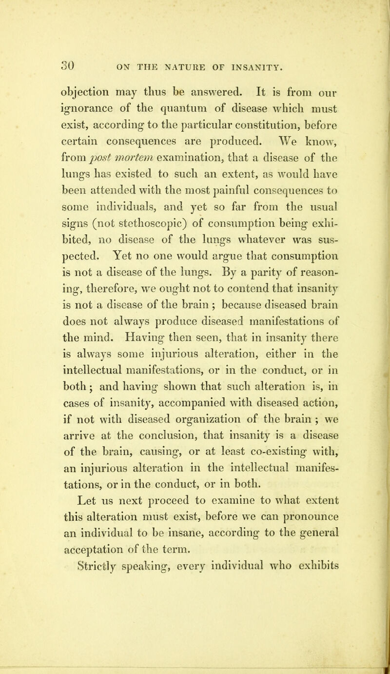 objection may thus be answered. It is from our ig-norance of the quantum of disease which must exist, according to the particular constitution, before certain consequences are produced. We know, from post mortem examination, that a disease of the lungs has existed to such an extent, as would have been attended with the most painful consequences to some individuals, and yet so far from the usual signs (not stethoscopic) of consumption being exhi- bited, no disease of the lungs whatever was sus- pected. Yet no one would argue that consumption is not a disease of the lungs. By a parity of reason- ing, therefore, w^e ought not to contend that insanity is not a disease of the brain ; because diseased brain does not always produce diseased manifestations of the mind. Having then seen, that in insanity there is always some injurious alteration, either in the intellectual manifestations, or in the conduct, or in both; and having shown that such alteration is, in cases of insanity, accompanied with diseased action, if not with diseased organization of the brain ; we arrive at the conclusion, that insanity is a disease of the brain, causing, or at least co-existing with, an injurious alteration in the intellectual manifes- tations, or in the conduct, or in both. Let us next proceed to examine to what extent this alteration must exist, before we can pronounce an individual to be insane, according to the general acceptation of the term. Strictly speaking, every individual who exhibits