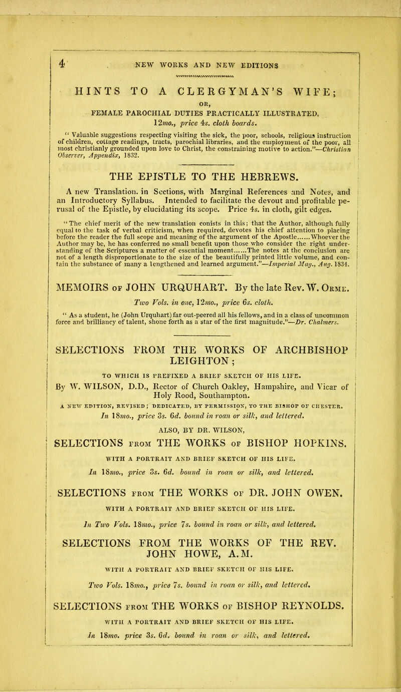 HINTS TO A CLERGYMAN'S WIFE; OR, FEMALE PAROCHIAL DUTIES PRACTICALLY ILLUSTRATED, \2mo., price 4s. cloth hoards.  Valuable suggestions respecting visiting the sick, the poor, schools, religious instruction of children, cottage readings, tracts, parochial libraries, and the employment of the poor, all most christianly grounded upon love to Christ, the constraining motive to action.—Chrisiian Observer, Appendix, 1832. THE EPISTLE TO THE HEBREWS. A new Translation, in Sections, with Marginal References and Notes, and an Introductory Syllabus. Intended to facilitate the devout and profitable pe- rusal of the Epistle, by elucidating its scope. Price 4*. in cloth, gilt edges. The chief merit of the new translation conists in this; that the Author, although fully equal to the task of verbal criticism, when required, devotes his chief attention to placing before the reader the full scope and meaning of the argument of the Apostle Whoever the Author may be, he has conferred no small benefit upon those who consider the right under- standing of the Scriptures a matter of essential moment The notes at the conclusion are not of a length disproportionate to the size of the beautifully printed little volume, and con- tain the substance of many a lengthened and learned argument.—Imperial Ma</., Aug. 1834. MEMOIRS OF JOHN URQUHART. By the late Rev. W. Orme. Two Vols, in one, \2mo., j^rice 6s. cloth.  As a student, he (John Urquhart) far out-peered all his fellows, and in a class of uncommon force and brilliancy of talent, shone forth as a star of the first magnitude.—Dr. Chalmers. SELECTIONS FROM THE WORKS OF ARCHBISHOP LEIGHTON; TO WHICH IS PREFIXED A BRIEF SKETCH OF HIS LIFE. i By W. WILSON, D.D., Rector of Church Oakley, Hampshire, and Vicar of Holy Rood, Southampton. A NEV/ EDITION, REVISED; DEDICATED, BY PERMISSION, TO THE BISHOP OF CHESTER. ' In \^mo., price os. 6d. bound in roan or silk, and lettered. I ALSO, BY DR. WILSON, j SELECTIONS from THE WORKS of BISHOP HOPKINS. WITH A PORTRAIT AiND BRIEF SKETCH OF HIS LIFE. In 18w20., price 3s. 6d. bound in roan or silk, and lettered. SELECTIONS from THE WORKS of DR. JOHN OWEN. WITH A PORTRAIT AND BRIEF SKETCH OF HIS LIFE. In Two Vols. 18??20., price 7s. bound in roan or silk, and lettered. \ SELECTIONS FROM THE WORKS OF THE REV, ! JOHN HOWE, A.M. I WITH A PORTRAIT AND BRIEF SKETCH OF HIS LIFE. Ttvo Vols. IS^no.j price 7s, bound in roan or silk, and lettered, SELECTIONS from THE WORKS of BISHOP REYNOLDS. WITH A PORTRAIT AND BRIEF SKETCH OF HIS LIFE. In ISmo. price 3s. 6d. bound in roan or silk, and lettered.