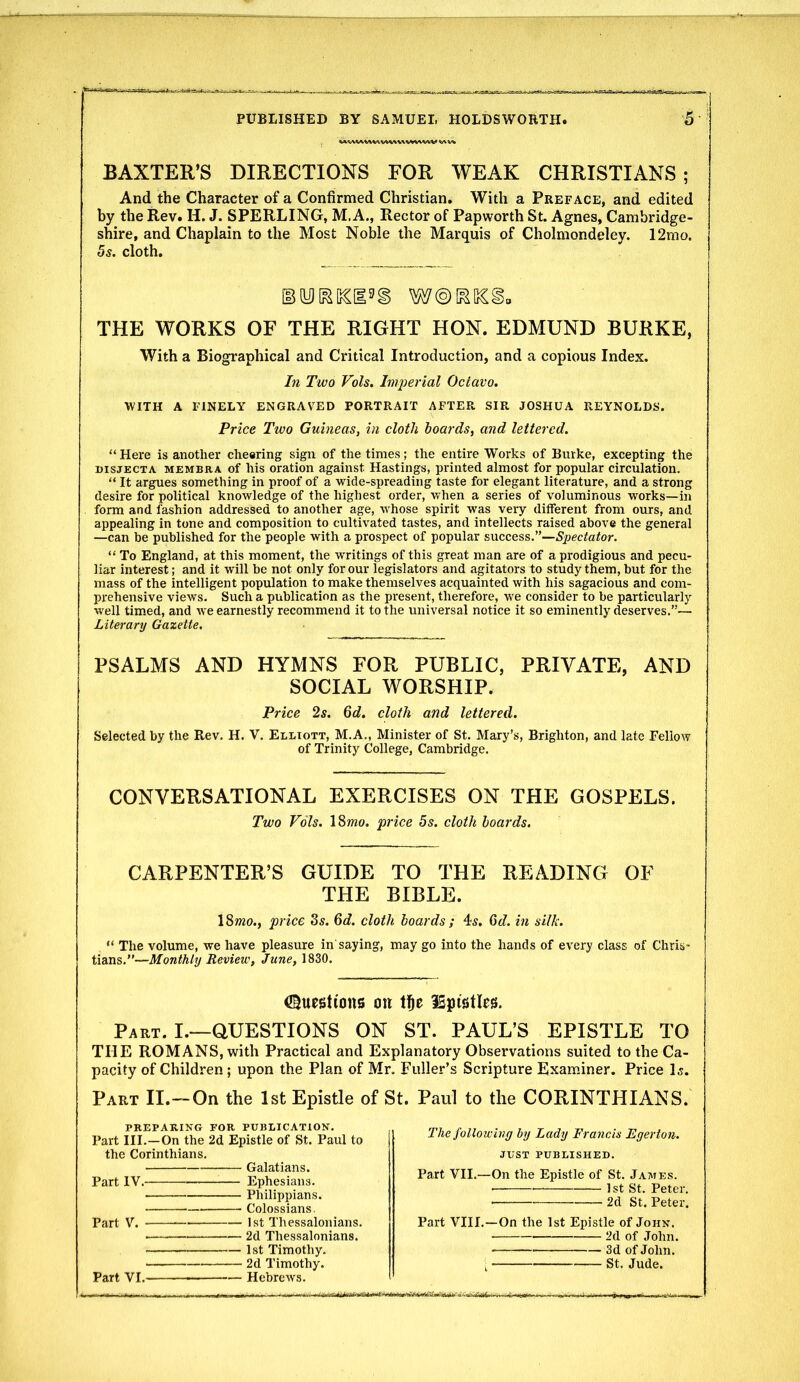 BAXTER'S DIRECTIONS FOR WEAK CHRISTIANS; And the Character of a Confirmed Christian. With a Preface, and edited by the Rev. H. J. SPERLING, M. A., Rector of Papworth St. Agnes, Cambridge- shire, and Chaplain to the Most Noble the Marquis of Cholmondeley. 12mo. 5s. cloth. THE WORKS OF THE RIGHT HON. EDMUND BURKE, With a Biographical and Critical Introduction, and a copious Index. In Two Vols. Imperial Octavo. •WITH A FINELY ENGRAVED PORTRAIT AFTER SIR JOSHUA REYNOLDS. Price Two Guineas, in cloth hoards, and lettered.  Here is another cheering sign of the times; the entire Works of Burke, excepting the DISJECTA MEMBRA of Ms oration against Hastings, printed almost for popular circulation.  It argues something in proof of a wide-spreading taste for elegant literature, and a strong desire for political knowledge of the highest order, when a series of voluminous works—in form and fashion addressed to another age, whose spirit was very different from ours, and appealing in tone and composition to cultivated tastes, and intellects raised above the general —can be published for the people with a prospect of popular su.ccess.Spectator.  To England, at this moment, the writings of this great man are of a prodigious and pecu- liar interest; and it will be not only for our legislators and agitators to study them, but for the mass of the intelligent population to make themselves acquainted with his sagacious and com- prehensive views. Such a publication as the present, therefore, we consider to be particularly well timed, and we earnestly recommend it to the universal notice it so eminently deserves.— Literary Gazette. PSALMS AND HYMNS FOR PUBLIC, PRIVATE, AND SOCIAL WORSHIP. Price 2s. 6d. cloth and lettered. Selected by the Rev. H. V. Elliott, M.A., Minister of St. Mary's, Brighton, and late Fellow of Trinity College, Cambridge. CONVERSATIONAL EXERCISES ON THE GOSPELS. Two Vols. ISmo. price 5s. cloth hoards. CARPENTER'S GUIDE TO THE READING OF THE BIBLE. ISwo., price Zs. 6d. cloth hoards ; 4s. 6d. in silk.  The volume, we have pleasure in saying, may go into the hands of every class of Chris- tians.—Monthly Review, June, 1830. Questions on l]&e ISpistles. Part. I.—QUESTIONS ON ST. PAUL'S EPISTLE TO THE ROMANS, with Practical and Explanatory Observations suited to the Ca- pacity of Children ; upon the Plan of Mr. Fuller's Scripture Examiner. Price Is. Part II.—On the 1st Epistle of St. Paul to the CORINTHIANS. PREPARING FOR PUBLICATION. Part III.—On the 2d Epistle of St. Paul to the Corinthians. Galatians. Part IV. Ephesians. Philippians. ■- Colossians, Part V. 1st Thessalonians. ■ ■■ 2d Thessalonians. 1st Timothy. 2d Timothy. Part VI. ■ Hebrews. The following by Lady Francis Egertou. JUST PUBLISHED. Part VII.—On the Epistle of St. James. • 1st St. Peter. , 2d St. Peter. Part VIII.—On the 1st Epistle of John. 2d of John. 3d of John. ; St. Jude.