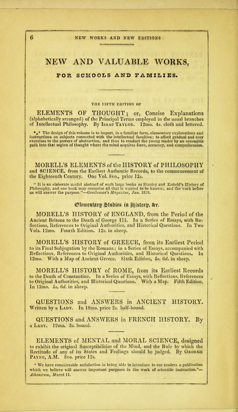 NEW AND VALUABLE WORKS, FOB, SCHOOLS AND FAMILIES. THE FIFTH EDITION OF ELEMENTS OF THOUGHT; or. Concise Explanations (alphabetically arranged) of the Principal Terms employed in the usual branches of Intellectual Philosophy. By Isaac Taylor. 12mo. 4s. cloth and lettered. The design of this volume is to impart, in a familiar form, elementary explanations and instructions on subjects connected with the intellectual faculties; to afford gradual and easy exercises to the powers of abstraction, and thus to conduct the young reader by an accessible p^ith into that region of tliQught where the mind acquires force, accuracy, and comprehension. MORELI/S ELEMENTS of the HISTORY of PHILOSOPHY and SCIENCE, from the Earliest Authentic Records, to the commencement of the Eighteenth Century. One Vol. 8vo., price 12a-.  It is an elaborate useful abstract of such large books as Stanley and Enfield's History of Philosophy, and one book may comprise all that is wanted to be known; and the work before us will answer the purpose.—Gentleman's Magazbie, Jan. 1828. aBIenientsrg s'liit'ies in p^istcry, $rr. MORELL'S HISTORY of ENGLAND, from the Period of the Ancient Britons to the Death of George III. In a Series of Essays, with Re- flections, References to Original Authorities, and Historical Questions. In Two Vols. 12mo. Fourth Edition, lis. in sheep. MORELL'S HISTORY of GREECE, from its Earliest Period to its Final Subjugation by the Romans ; in a Series of Essays, accompanied with Reflections, References to Original Authorities, and Historical Questions, In 12mo. With a Map of Ancient Greece. Sixth Edition, 5s. ^d. in sheep. MORELL'S HISTORY of ROME, from its Earliest Records to the Death of Constantine. In a Series of Essays, with Reflections, References to Original Authorities, and Historical Questions. With a Map. Fifth Edition. In l2mo. 5a-. Gd. in sheep. QUESTIONS and ANSWERS in ANCIENT HISTORY. Written by a Lady. In 18mo. price 2s. half-bound. QUESTIONS and ANSWERS in FRENCH HISTORY. By a Lady. 12mo. Ss. bound. ELEMENTS of MENTAL and MORAL SCIENCE, designed to exhibit the original Susceptibilities of the Mind, and the Rule by which the Rectitude of any of its States and Feelings should be judged. By Geoiige Payne, A.M. 8vo, price 12s.  We have considerable satisfaction in being able to introduce to our readers a publication which we believe Avill ansvi'cr important purposes in the work of scientific instruction.— AthencBum, March 11.