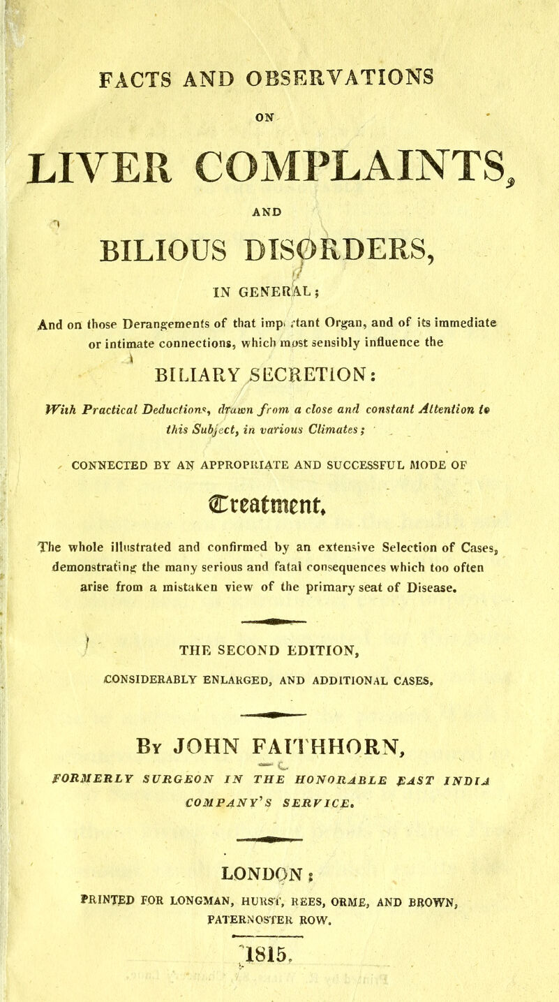 FACTS AND OBSERVATIONS ON LIVER COMPLAINTS AND 'I BILIOUS DISORDERS, IN GENERAL; And on those Derangements of that imp. ;tant Organ, and of its immediate or intimate connections, which most sensibly influence the ^ BILIARY SECKETiON: With Practical Deductions, drawn from a close and constant Attention te this Subject, in various Climates ; , CONNECTED BY AN APPROPIIIATE AND SUCCESSFUL MODE OF Creatment* The whole illustrated and confirmed by an extensive Selection of Cases, demonstratins:: the many serious and fatal consequences which too often arise from a mistaken view of the primary seat of Disease. THE SECOND EDITION, CONSIDERABLY ENLARGED, AND ADDITIONAL CASES, By JOHN FAll HHORN, FORMERLY SURGEON IN THE HONORABLE fiAST INDIA company' S SERVICE, LONDON ? PRINTED FOR LONGMAN, HURST, REES, ORME, AND BROWN, PATERNOSTER ROW.